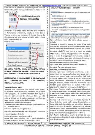 SECRETARIA DA SAÚDE DO RIO GRANDE DO SUL – tenmacedo@hotmail. com ENTREGUE SEU CAMINHO A DEUS DE ABRÃO.

Para acessar as opções de personalização da barra de S
ferramentas, utilize a seta para baixo no final dela ou em A
sua barra de título.
R

Para exibir ou esconder ícones definidos para uma barra
de ferramentas selecionada, escolha a opção Botões
Visíveis no menu de contexto. Os ícones visíveis são
identificados por uma marca ao redor deles. Clique
neles para marcá-los ou
desmarcá-los.

(3) ABRIR, FECHAR, CRIAR, VISUALIZAR, EDITAR,
INSERIR, FORMATAR, SALVAR E CONFIGURAR UM
OBS: TODO ESSE DOCUMENTO É IGUAL NO WORD

(4) FORMATAR E RECONHECER A FORMATAÇÃO
DE
DOCUMENTOS COM TEXTOS, IMAGENS,
FIGURAS, TABELAS, ETC.
Trabalhando com texto
Trabalhar com texto (selecionar, copiar, colar, mover)
no Writer é similar a trabalhar com texto em qualquer
outro programa. O LibreOffice também tem algumas
maneiras convenientes de selecionar itens que não
estão próximos um do outro, selecionar um bloco de
texto vertical, e colar texto não formatado.
Selecionando itens não consecutivos
Para selecionar itens não consecutivos (como mostrado
na ) usando o mouse:
Selecione o primeiro pedaço do texto.
Pressione a tecla Control e use o mouse para selecionar
o próximo pedaço de texto.
Repita tantas vezes quanto necessário.
Agora você pode trabalhar com o texto selecionado
(copie-o, apague-o, mude o estilo, ou outra coisa).
ACREDITE EM DEUS NO CURSO E EM VOCÊ

–

G
E
N
T
O
M
A
C
E
D
O
S
A
R
G
E
N
T
O
M
A
C
E
D
O
S
A
R
G
E
N
T
O
M
A
C
E
D
O
S
A
R
G
E
N
T
O
M
A

Para selecionar itens não consecutivos usando o
teclado:
Selecione o primeiro pedaço de texto. (Para mais
informações sobre seleção de texto pelo teclado, veja o
tópico “Navegar e selecionar com o teclado” na Ajuda.)
Pressione Shift+F8. Isto coloca o Writer no modo
“Adicionar”. A palavra ADIC aparece na barra de status.
Use as teclas de direção para mover para o início do
próximo pedaço de texto a ser selecionado. Pressione a
tecla Shift e selecione o próximo pedaço de texto.
Repita tantas vezes quanto necessário.
Agora você pode trabalhar com o texto selecionado.
Pressione Esc para sair desse modo.
Cortando, copiando e colando texto
Cortar e copiar texto no Writer é semelhante a cortar e
copiar texto em outras aplicações. Você pode usar o
mouse ou o teclado para essas operações. Você pode
copiar ou mover texto dentro de um documento, ou
entre documentos, arrastando o texto ou usando
seleções de menu, ícones, ou atalhos de teclados. Você
também pode copiar texto de outras fontes como
páginas Web e colar em um documento do Writer.
Para mover (cortar e colar) o texto selecionado usando
o mouse, arraste-o para o novo local e solte. Para copiar
o texto selecionado, segure pressionada a tecla Control
enquanto arrasta. O texto retém a formatação dada
antes de arrastá-lo.
Quando você cola um texto, o resultado depende da
fonte do texto e como você o colou. Se você clicar no
ícone Colar, toda formatação que o texto tem (tal como
negrito ou itálico) é mantida. Texto colado de páginas
Web e outras fontes podem também ser colocados em
quadros ou tabelas. Se você não gostar dos resultados,
clique no ícone Desfazer ou pressione Control+Z.
Para fazer o texto colado assumir o formato do texto
em volta do ponto onde ele está sendo colado, escolha
uma dessas opções:
tenentemacedo.blogspot.com - 99999777

INFORMÁTICA SECRETARIA DA SAUDE – Página 37

 