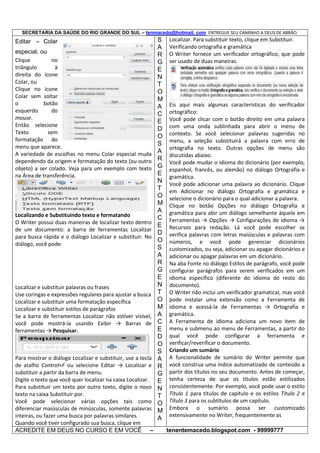 SECRETARIA DA SAÚDE DO RIO GRANDE DO SUL – tenmacedo@hotmail. com ENTREGUE SEU CAMINHO A DEUS DE ABRÃO.

Editar → Colar
especial, ou
Clique
no
triângulo
à
direita do ícone
Colar, ou
Clique no ícone
Colar sem soltar
o
botão
esquerdo
do
mouse.
Então selecione
Texto
sem
formatação do
menu que aparece.
A variedade de escolhas no menu Colar especial muda
dependendo da origem e formatação do texto (ou outro
objeto) a ser colado. Veja para um exemplo com texto
na Área de transferência.

Localizando e Substituindo texto e formatando
O Writer possui duas maneiras de localizar texto dentro
de um documento: a barra de ferramentas Localizar
para busca rápida e o diálogo Localizar e substituir. No
diálogo, você pode:

Localizar e substituir palavras ou frases
Use coringas e expressões regulares para ajustar a busca
Localizar e substituir uma formatação específica
Localizar e substituir estilos de parágrafos
Se a barra de ferramentas Localizar não estiver visível,
você pode mostrá-la usando Exibir → Barras de
ferramentas → Pesquisar.

Para mostrar o diálogo Localizar e substituir, use a tecla
de atalho Control+F ou selecione Editar → Localizar e
substituir a partir da barra de menu.
Digite o texto que você quer localizar na caixa Localizar.
Para substituir um texto por outro texto, digite o novo
texto na caixa Substituir por.
Você pode selecionar várias opções tais como
diferenciar maiúsculas de minúsculas, somente palavras
inteiras, ou fazer uma busca por palavras similares.
Quando você tiver configurado sua busca, clique em
ACREDITE EM DEUS NO CURSO E EM VOCÊ –

S
A
R
G
E
N
T
O
M
A
C
E
D
O
S
A
R
G
E
N
T
O
M
A
C
E
D
O
S
A
R
G
E
N
T
O
M
A
C
E
D
O
S
A
R
G
E
N
T
O
M
A

Localizar. Para substituir texto, clique em Substituir.
Verificando ortografia e gramática
O Writer fornece um verificador ortográfico, que pode
ser usado de duas maneiras.

Eis aqui mais algumas características do verificador
ortográfico:
Você pode clicar com o botão direito em uma palavra
com uma onda sublinhada para abrir o menu de
contexto. Se você selecionar palavras sugeridas no
menu, a seleção substituirá a palavra com erro de
ortografia no texto. Outras opções de menu são
discutidas abaixo.
Você pode mudar o idioma do dicionário (por exemplo,
espanhol, francês, ou alemão) no diálogo Ortografia e
gramática.
Você pode adicionar uma palavra ao dicionário. Clique
em Adicionar no diálogo Ortografia e gramática e
selecione o dicionário para o qual adicionar a palavra.
Clique no botão Opções no diálogo Ortografia e
gramática para abir um diálogo semelhante àquele em
Ferramentas → Opções → Configurações de idioma →
Recursos para redação. Lá você pode escolher se
verifica palavras com letras maiúsculas e palavras com
números, e você pode gerenciar dicionários
customizados, ou seja, adicionar ou apagar dicionários e
adicionar ou apagar palavras em um dicionário.
Na aba Fonte no diálogo Estilos de parágrafo, você pode
configurar parágrafos para serem verificados em um
idioma específico (diferente do idioma do resto do
documento).
O Writer não inclui um verificador gramatical, mas você
pode instalar uma extensão como a Ferramenta de
idioma e acessá-la de Ferramentas → Ortografia e
gramática.
A Ferramenta de idioma adiciona um novo item de
menu e submenu ao menu de Ferramentas, a partir do
qual você pode configurar a ferramenta e
verificar/reverificar o documento.
Criando um sumário
A funcionalidade de sumário do Writer permite que
você construa uma índice automatizado de conteúdo a
partir dos títulos no seu documento. Antes de começar,
tenha certeza de que os títulos estão estilizados
consistentemente. Por exemplo, você pode usar o estilo
Título 1 para títulos de capítulo e os estilos Título 2 e
Título 3 para os subtítulos de um capítulo.
Embora o sumário possa ser customizado
extensivamente no Writer, frequentemente as
tenentemacedo.blogspot.com - 99999777

 
