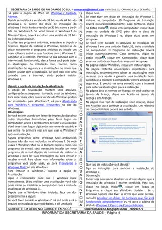 SECRETARIA DA SAÚDE DO RIO GRANDE DO SUL – tenmacedo@hotmail. com ENTREGUE SEU CAMINHO A DEUS DE ABRÃO.

vá para a página da Web do Windows 7 Upgrade
Advisor.
Decida se instalará a versão de 32 bits ou de 64 bits do
Windows 7. O pacote do disco de instalação do
Windows 7 inclui tanto a versão de 32 bits como a de 64
bits do Windows 7. Se você baixar o Windows 7 da
MicrosoftStore, deverá escolher uma versão de 32 bits
ou 64 bits para baixar.
Atualize seu programa antivírus, execute-o e depois o
desative. Depois de instalar o Windows, lembre-se de
ativar novamente o programa antivírus ou instale um
novo software antivírus que funcione com o Windows 7.
Conectar-se à Internet. Verifique se sua conexão com a
Internet está funcionando, dessa forma você pode obter
as atualizações da instalação mais recente, como
atualizações de segurança e atualizações de driver que
podem ajudar com a instalação. Se você não tiver uma
conexão com a Internet, ainda poderá instalar
Windows 7.
Usando a opção de instalação de Atualização
A opção de Atualização mantém seus arquivos,
configurações e programas da versão atual do Windows.
Para saber mais sobre quais versões do Windows podem
ser atualizadas para Windows 7, vá para Atualizando
para Windows 7: perguntas frequentes no site do
Windows.
Observações
Se você estiver usando um leitor de impressão digital ou
outro dispositivo biométrico para fazer logon no
computador, anote a senha antes de fazer a atualização.
Você deve fazer logon digitando seu nome de usuário e
sua senha na primeira vez em que usar o Windows 7
após a atualização.
Alguns programas como Windows Mail andOutlook
Express não são mais incluídos no Windows 7. Se você
usava o Windows Mail ou o Outlook Express como seu
programa de e-mail, será necessário instalar um novo
programa de e-mail depois de terminar de instalar o
Windows 7 para ler suas mensagens ou para enviar e
receber e-mail. Para obter mais informações sobre os
programas você pode usar, vá para Procurando o
Windows Mail? no site Windows.
Para instalar o Windows 7 usando a opção de
Atualização
Ligue o computador para que o Windows inicie
normalmente. (Para realizar uma atualização, você não
pode iniciar ou inicializar o computador com a mídia de
atualização do Windows 7).
Depois que o Windows tiver iniciado, faça um dos
procedimento a seguir:
Se você tiver baixado o Windows 7, vá até onde está o
arquivo de instalação que você baixou e dê um duploACREDITE EM DEUS NO CURSO E EM VOCÊ

–

S
A
R
G
E
N
T
O
M
A
C
E
D
O
S
A
R
G
E
N
T
O
M
A
C
E
D
O
S
A
R
G
E
N
T
O
M
A
C
E
D
O
S
A
R
G
E
N
T
O
M
A

clique nele.
Se você tiver um disco de instalação do Windows 7,
insira-o no computador. O Programa de Instalação
deverá iniciarautomaticamente. Caso contrário, clique
no botão Iniciar , clique em Computador, clique duas
vezes na unidade de DVD para abrir o disco de
instalação do Windows 7 e, clique duas vezes em
setup.exe.
Se você tiver baixado os arquivos de instalação do
Windows 7 em uma unidade flash USB, insira a unidade
no computador. O Programa de Instalação deverá
iniciar automaticamente. Caso contrário, clique no
botão Iniciar , clique em Computador, clique duas
vezes na unidade e clique duas vezes em setup.exe.
Na página Instalar Windows, clique em Instalar agora.
Na página Obtenha atualizações importantes para
instalação, recomendamos obter as atualizações mais
recentes para ajudar a garantir uma instalação bemsucedida e a proteger o computador contra ameaças de
segurança. É preciso ter uma conexão com a Internet
para obter as atualizações para a instalação.
Na página Leia os termos de licença, se você aceitar os
termos de licença, clique em Aceito os termos de
licença e em Avançar.
Na página Que tipo de instalação você deseja?, clique
em Atualizar para começar a atualização. Um relatório
de compatibilidade poderá ser exibido.

Que tipo de instalação você deseja?
Siga as instruções para concluir a instalação do
Windows 7.
Observação
Talvez seja necessário atualizar os drivers depois que a
instalação do Windows 7 estiver concluída. Para isso,
clique no botão Iniciar , clique em Todos os
Programas e clique em Windows Update . Se o
Windows Update não tiver o driver que você precisa,
consulte Atualizar um driver de hardware que não está
funcionando adequadamente ou vá para a página da
Web do Windows 7 Centro de Compatibilidade .
tenentemacedo.blogspot.com - 99999777

INFORMÁTICA SECRETARIA DA SAUDE – Página 4

 