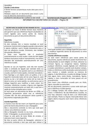 LibreOffice
Usando a mala direta
O Writer fornece características muito úteis para criar e
imprimir:
Múltiplas cópias de um documento para enviar a uma
lista de diferentes destinatários (cartas)
ACREDITE EM DEUS NO CURSO E EM VOCÊ –

tenentemacedo.blogspot.com - 99999777

INFORMÁTICA SECRETARIA DA SAUDE – Página 39

SECRETARIA DA SAÚDE DO RIO GRANDE DO SUL – tenmacedo@hotmail. com ENTREGUE SEU CAMINHO A DEUS DE ABRÃO.

reescrever um título. O Writer fornece duas maneiras
para garantir que suas referências fiquem atualizadas ao
inserir ligações para outras partes do mesmo
documento ou para um documento diferente:
Hyperlinks
Referências cruzadas
Os dois métodos têm o mesmo resultado se você
pressionar Control+click na ligação quando o documento
é aberto noWriter: você é levado diretamente para o
item da referência cruzada. Entretanto, eles também
têm grandes diferenças:
O texto num hyperlink não é atualizado
automaticamente se você mudar o texto do item ligado
(embora você possa mudá-lo manualmente), mas textos
alterados são atualizados automaticamente em uma
referência cruzada.
Quando se usa um hyperlink, você não tem escolha
sobre o conteúdo da ligação (por exemplo texto ou
número de página), mas quando você se usa referência
cruzada, você tem muitas opções, incluindo marcadores.
Para hiperligar a um objeto como um gráfico, e ter o
hyperlink mostrando texto útil tal como Figura 6, você
precisa ou dar a tal objeto um nome útil ao invés de
deixá-lo como um nome padrão, ou você precisa usar o
diálogo Hyperlink para modificar o texto visível. Em
contraste, referências cruzadas a figuras com legendas
mostram automaticamente um texto útil, e você tem a
opção de muitas variações para o nome.
Se você salvar um documento do Writer em HTML, os
hyperlinks permanecem ativos mas as referências
cruzadas não. (Os dois permanecem ativos quando o
documento é exportado para PDF.)
Usando hyperlinks
A maneira mais fácil de inserir um hyperlink para outra
parte do mesmo documento é usar o Navegador:
Abra o documento contendo os itens que você quer
colocar uma referência cruzada.
Abra o Navegador clicando no seu ícone, selecionando
Exibir → Navegador, ou pressionando F5.
Clique na seta perto do ícone Modo de arrastar, e
selecione Inserir como hyperlink.
Na lista na parte inferior do Navegador, selecione o
documento contendo o item que você quer colocar a

S
A
R
G
E
N
T
O
M
A
C
E
D
O
S
A
R
G
E
N
T
O
M
A
C
E
D
O
S
A
R
G
E
N
T
O
M
A
C
E
D
O
S
A
R

Você pode também usar o diálogo Hyperlink para inserir
e modificar hyperlinks dentro do documento ou entre
documentos.
Usando referências cruzadas
Se você insere referências para outras partes do
documento, aquelas referências podem facilmente ficar
desatualizadas se você redigitar um título, adicionar ou
remover figuras, ou reorganizar tópicos. Substitua
qualquer referência cruzada digitada com referências
cruzadas automáticas e, quando você atualizar campos,
todas as referências serão atualizadas automaticamente
para mostrar a redação corrente ou números de
páginas. A aba Referências cruzadas do diálogo Campos
lista alguns itens, como títulos, marcadores, figuras,
tabelas, e itens numerados tal como passos em um
procedimento.
Para inserir uma referência cruzada para um título,
figura, marcador ou outro item:
No seu documento, posicione o cursor onde você quer
que a referência cruzada apareça.
Se o diálogo Campos não estiver aberto, clique em
Inserir → Referência. Na aba Referências cruzadas, na
lista Tipo, selecione o tipo de item a ser referenciado
(por exemplo, Títulos ou Figura). Você pode deixar esta
página aberta enquanto você insere várias referências
cruzadas.

 