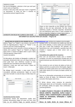 referência cruzada.
Na lista do Navegador, selecione o item que você quer
inserir como um hyperlink.
Arraste o item para onde você quer inserir o hyperlink
no documento. O nome do item é inserido no
documento comoum hyperlink ativo.

ACREDITE EM DEUS NO CURSO E EM VOCÊ

G
E
N
T
O
M
A

Clique no item requerido na lista Seleção, que mostra
todos os itens do tipo selecionado. Na lista Inserir
referência, escolha o formato requerido. Geralmente
isto será Referência (para inserir o texto completo do
título ou legenda), Categoria e número (para inserir a
tenentemacedo.blogspot.com - 99999777

–

INFORMÁTICA SECRETARIA DA SAUDE – Página 40
SECRETARIA DA SAÚDE DO RIO GRANDE DO SUL – tenmacedo@hotmail. com ENTREGUE SEU CAMINHO A DEUS DE ABRÃO.

palavra “Figura” ou “Tabela” e seu número, mas sem o
texto da legenda),palavra “Figura” ou “Tabela” e seu
número, mas sem o texto da legenda),
Numeração (para inserir somente o número da figura ou
tabela, sem a palavra “Figura” ou “Tabela”), ou Página
(para inserir o número da página sobre a qual o texto
referido aparece). Clique Inserir.
Usando marcadores
Os Marcadores são listados no Navegador e podem ser
acessados diretamente dele com um clique de mouse.
Você pode fazer uma referência cruzada ou criar
hyperlinks para marcadores como descrito abaixo.
Selecione o texto que você quer marcar. Clique em
Inserir → Marcador.
No diálogo Inserir marcador, a caixa maior lista os
marcadores definidos previamente. Digite um nome
para este marcador na caixa do topo, e então clique em
OK.

Usando documentos mestre
Documentos mestre são tipicamente usados para
produzir documentos longos tal como um livro, uma
tese, ou um relatório longo; ou quando pessoas

S
A
R
G
E
N
T
O
M
A
C
E
D
O
S
A
R
G
E
N
T
O
M
A
C
E
D
O
S
A
R
G
E
N

qualquer jeito. Um formulário tem seções que não são
para serem editadas, e outras seções que você destina
para que o leitor faça mudanças. Por exemplo, um
questionário tem uma introdução e questões (que não
mudam) e espaços para o leitor entrar com as
respostas.
Formulários são usados de três maneiras:
Para criar um documento simples para o receptor
completar, tal como um questionário enviado para um
grupo de pessoas que vão preenchê-lo e depois retornálo.
Para conectar-se com um banco de dados ou fonte de
dados e permitir ao usuário entrar informações. Alguém
lidando com ordens pode entrar com a informação para
cada ordem dentro de um banco de dados usando um
formulário.
Para ver as informações armazenadas em um banco de
dados ou fonte de dados. Um bibliotecário poderia
consultar informações sobre livros.
O Writer oferece várias maneiras de preencher
informação dentro de um formulário, incluindo caixas
de verificação, botões de opção, listas combinadas e
controles giratórios.

5) SABER UTILIZAR O TECLADO E OS BOTÕES DO
MOUSE (DIREITO, ESQUERDO, DUPLO CLIQUE E
SCROLL), PARA A IDENTIFICAÇÃO E EXECUÇÃO DE
TODAS AS ATIVIDADES, OPERAÇÕES E AÇÕES
DESCRITAS ACIMA
Menus do botão direito do mouse (Menus de

 