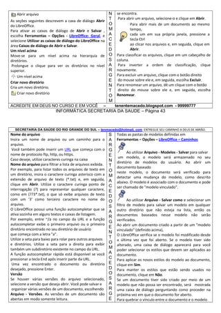 Abrir arquivo
As seções seguintes descrevem a caxa de diálogo Abrir
do LibreOffice.
Para ativar as caixas de diálogo de Abrir e Salvar ,
escolha Ferramentas – Opções - LibreOffice- Geral, e
selecione Utilizar as caixas de diálogo do LibreOffice na
área Caixas de diálogo de Abrir e Salvar.
Um nível acima
Move-se para um nível acima na hierarquia de
diretórios.
Prolongue o clique para ver os diretórios no nível
superior.
Um nível acima
Criar novo diretório
Cria um novo diretório.
Criar novo diretório
ACREDITE EM DEUS NO CURSO E EM VOCÊ

N
T
O
M
A
C
E
D
O
S
A
R
G
E
N
T
O
M

–

se encontra.
Para abrir um arquivo, selecione-o e clique em Abrir.
Para abrir mais de um documento ao mesmo
tempo,
cada um em sua própria janela, pressione a
tecla Ctrl
ao clicar nos arquivos e, em seguida, clique em
Abrir.
Para classificar os arquivos, clique em um cabeçalho de
coluna.
Para inverter a ordem de classificação, clique
novamente.
Para excluir um arquivo, clique com o botão direito
do mouse sobre ele e, em seguida, escolha Excluir.
Para renomear um arquivo, dê um clique com o botão
direito do mouse sobre ele e, em seguida, escolha
Renomear.
tenentemacedo.blogspot.com - 99999777

INFORMÁTICA SECRETARIA DA SAUDE – Página 43

SECRETARIA DA SAÚDE DO RIO GRANDE DO SUL – tenmacedo@hotmail. com ENTREGUE SEU CAMINHO A DEUS DE ABRÃO.

Nome do arquivo
Insira um nome de arquivo ou um caminho para o
arquivo.
Você também pode inserir um URL que começa com o
nome de protocolo ftp, http, ou https.
Caso deseje, utilize caracteres curinga na caixa
Nome do arquivo para filtrar a lista de arquivos exibida.
Por exemplo, para listar todos os arquivos de texto em
um diretório, insira o caractere curinga asterisco com a
extensão de arquivo de texto (*.txt) e, em seguida,
clique em Abrir. Utilize o caractere curinga ponto de
interrogação (?) para representar qualquer caractere,
como em (??3*.txt), o que só exibe arquivos de texto
com um '3' como terceiro caractere no nome do
arquivo.
O LibreOffice possui uma função autocompletar que se
ativa sozinha em alguns textos e caixas de listagem.
Por exemplo, entre ~/a no campo da URL e a função
autocompletar exibe o primeiro arquivo ou o primeiro
diretório encontrado no seu diretório de usuário
que começa com a letra "a".
Utilize a seta para baixo para rolar para outros arquivos
e diretórios. Utilize a seta para a direita para exibir
também um subdiretório existente no campo da URL.
A função autocompletar rápida está disponível se você
pressionar a tecla End após inserir parte da URL.
Uma vez encontrado o documento ou diretório
desejado, pressione Enter.
Versão
Se houver várias versões do arquivo selecionado,
selecione a versão que deseja abrir. Você pode salvar e
organizar várias versões de um documento, escolhendo
Arquivo - Versões. As versões de um documento são
abertas em modo somente leitura.

S
A
R
G
E
N
T
O
M
A
C
E
D
O
S
A
R
G
E
N
T
O
M
A
C
E
D
O
S
A
R
G
E

Todas as pastas de modelos definidas em
Ferramentas – Opções – LibreOffice – Caminhos
Ao utilizar Arquivo - Modelos - Salvar para salvar
um modelo, o modelo será armazenado no seu
diretório de modelos do usuário. Ao abrir um
documento baseado
neste modelo, o documento será verificado para
detectar uma mudança do modelo, como descrito
abaixo. O modelo é associado com o documento e pode
ser chamado de "modelo vinculado".
Ao utilizar Arquivo - Salvar como e selecionar um
filtro de modelo para salvar um modelo em qualquer
outro diretório que não esteja na lista, então os
documentos baseados nesse modelo não serão
verificados.
Ao abrir um documento criado a partir de um "modelo
vinculado" (definido acima),
O LibreOffice verifica se o modelo foi modificado desde
a última vez que foi aberto. Se o modelo tiver sido
alterado, uma caixa de diálogo aparecerá para você
poder selecionar os estilos que devem ser aplicados ao
documento.
Para aplicar os novos estilos do modelo ao documento,
clique em Sim.
Para manter os estilos que estão sendo usados no
documento, clique em Não.
Se um documento tiver sido criado por meio de um
modelo que não possa ser encontrado, será mostrada
uma caixa de diálogo perguntando como proceder na
próxima vez em que o documento for aberto.
Para quebrar o vínculo entre o documento e o modelo

 