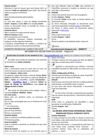 Tipo de arquivo
Selecione o tipo de arquivo que você deseja abrir ou
selecione Todos os arquivos(*) para exibir uma lista de
todos os arquivos no diretório.
Abrir
Abre o(s) documento(s) selecionado(s).
Inserir
Se você tiver aberto a caixa de diálogo escolhendo
Inserir - Arquivo, o botão Abrir será rotulado Inserir.
Insere no documento atual, na posição do cursor, o
arquivo selecionado.
Somente leitura
Abre o arquivo no modo somente leitura.
When in Impress: {{{1}}}
Abrir documentos com modelos
O LibreOffice reconhece modelos localizados em
qualquer um dos seguintes diretórios:
o diretório compartilhado de modelos o diretório de
modelos do usuário em Documentsand Settings
ACREDITE EM DEUS NO CURSO E EM VOCÊ

N
T
O
M
A
C
E
D
O
S
A
R
G
E
N
T
O
M
A

–

que está faltando, clique em Não; caso contrário, o
LibreOffice procurará o modelo na próxima vez que
você abrir o documento.
FECHAR
Fecha o documento atual sem sair do programa.
Escolha Arquivo - Fechar
O comando Fechar fecha todas as janelas abertas do
documento atual.
Se foram efetuadas alterações no documento atual,
você será perguntado se deseja salvar as alterações.
Ao fechar a última janela de documento aberta,
aparecerá a Tela inicial.
SALVAR
Salva o documento atual.
Escolha Arquivo – Salvar
Ctrl+S
Na barra padrão ou de tabelade dados, clique em
Salvar
tenentemacedo.blogspot.com - 99999777

INFORMÁTICA SECRETARIA DA SAUDE – Página 44
SECRETARIA DA SAÚDE DO RIO GRANDE DO SUL – tenmacedo@hotmail. com ENTREGUE SEU CAMINHO A DEUS DE ABRÃO.

S
Ao editar uma entrada de autotexto, este comando A
se transforma em Salvar autotexto.
R
Salvar como
Salva o documento atual em outro local ou com um
nome de arquivo ou tipo de arquivo diferente.
Escolha Arquivo - Salvar como
As seguintes seções descrevem a caixa de diálogo Salvar
como do LibreOffice. Para ativar as caixas de diálogo de
Abrir e Salvar do LibreOffice, escolha Ferramentas Opções - LibreOffice- Geral, e selecione Utilizar as
caixas de diálogo do LibreOfficena área Caixas de
diálogo de Abrir e Salvar.
Para salvar um documento como modelo, utilize o
comando Arquivo - Modelos - Salvar.
Um nível acima
Move para um diretório acima na hierarquia de
diretórios.
Dê um clique prolongado para ver os diretórios de nível
mais alto.
Um nível acima
Criar novo diretório
Cria um novo diretório.
Criar novo diretório
Diretório padrão
Exibe os arquivos no diretório padrão do usuário.
Diretório padrão
Área de exibição
Exibe os arquivos e diretórios no diretório em que você
se encontra.
Nome do arquivo
Insira um nome de arquivo ou um caminho para o

G
E
N
T
O
M
A
C
E
D
O
S
A
R
G
E
N
T
O
M
A
C
E
D
O
S
A
R
G
E
N

Salvar com senha
Protege o arquivo com uma senha que deve ser digitada
para que o usuário possa abrir o arquivo.
Somente os documentos que utilizem o formato
LibreOffice baseado em XML podem ser salvos com uma
senha.
Editar configurações de filtros
Permite que você defina as opções de salvar da planilha
para alguns tipos de arquivos de dados.
Seleção
Exporta para outro formato somente os objetos gráficos
selecionados no LibreOffice Draw e Impress.
Se esta caixa não estiver selecionada, o documento
todo será exportado.
Se você estiver fazendo a exportação para qualquer
tipo de arquivo de documento, o documento todo será
exportado.
SAIR
Fecha todos os programas do LibreOffice e pede
parasalvar as modificações. {{{default}}}
Escolha Arquivo - Sair
Ctrl+Q

(2) DEFINIR, IDENTIFICAR, DIFERENCIAR, CRIAR E
MANIPULAR CÉLULA, PLANILHA E PASTA
Células individuais
A seção principal da tela exibe as células na forma de
uma tabela, onde cada célula fica na interseção de uma
coluna com uma linha.
No alto de cada coluna, e à esquerda de cada linha, há
uma célula cinza, contendo letras (colunas)
e
números (linhas). Esses são os cabeçalhos das
colunas e linhas.

 