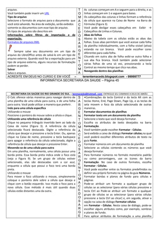 arquivo.
Você também pode inserir um URL
Tipo de arquivo
Selecione o formato de arquivo para o documento que
você está salvando. Na área de exibição, serão exibidos
somente os documentos com esse tipo de arquivo.
Os tipos de arquivos são descritos em
Informações sobre filtros de importação e de
exportação.
Formatos de arquivos XML
Sempre salve seu documento em um tipo de
arquivo do LibreOffice antes de salvá-lo em um tipo de
arquivo externo. Quando você faz a exportação para um
tipo de arquivo externo, alguns recursos de formatação
podem se perder.
Salvar
Salva o arquivo.
ACREDITE EM DEUS NO CURSO E EM VOCÊ –

T
O
M
A
C
E
D
O
S
A
R
G
E
N
T
O
M
A

As colunas começam em A e seguem para a direita, e as
linhas começam em 1 e seguem para baixo.
Os cabeçalhos das colunas e linhas formam a referência
da célula que aparece na Caixa de Nome na Barra de
Fórmulas (Figura 3).
Você pode desligar esses cabeçalhos em Exibir →
Cabeçalhos de Linhas e Colunas.
Abas de folhas
Abaixo da tabela com as células estão as abas das
folhas. Essas abas permitem que você acesse cada folha
da planilha individualmente, com a folha visível (ativa)
estando na cor branca. Você pode escolher cores
diferentes para cada folha.
Clicando em outra aba de folha exibi-se outra folha e
sua aba fica branca. Você também pode selecionar
várias folhas de uma só vez, pressionando a tecla
Control ao mesmo tempo que clica nas abas.
Navegando dentro das planilhas
tenentemacedo.blogspot.com - 99999777

INFORMÁTICA SECRETARIA DA SAUDE – Página 45

SECRETARIA DA SAÚDE DO RIO GRANDE DO SUL – tenmacedo@hotmail. com ENTREGUE SEU CAMINHO A DEUS DE ABRÃO.

O Calc oferece várias maneiras para navegar dentro de
uma planilha de uma célula para outra, e de uma folha
para outra. Você pode utilizar a maneira que preferir.
Indo para uma célula específica
Utilizando o mouse
Posicione o ponteiro do mouse sobre a célula e clique.
Utilizando uma referência de célula
Clique no pequeno triângulo invertido bem ao lado da
Caixa de nome (Figura 3). A referência da célula
selecionada ficará destacada. Digite a referência da
célula que desejar e pressione a tecla Enter. Ou, apenas
clique na Caixa de nome, pressione a tecla backspace
para apagar a referência da célula selecionada, digite a
referência de célula que desejar e pressione Enter.
Movendo-se de uma célula para outra
Em uma planilha, normalmente, uma célula possui uma
borda preta. Essa borda preta indica onde o foco está
(veja a Figura 9). Se um grupo de células estiver
selecionado, elas são destacadas com a cor azul,
enquanto a célula que possui o foco terá uma borda
preta.
Utilizando o mouse
Para mover o foco utilizando o mouse, simplesmente
coloque o ponteiro dele sobre a célula que deseja e
clique com o botão esquerdo. Isso muda o foco para a
nova célula. Esse método é mais útil quando duas
células estão distantes uma da outra.

S
A
R
G
E
N
T
O
M
A
C
E
D
O
S
A
R
G
E
N
T
O
M
A
C
E
D
O
S
A
R
G
E

•Combinações da tecla Control e da tecla Alt com as
teclas Home, End, Page Down, Page Up, e as teclas de
seta movem o foco da célula selecionada de outras
maneiras.
Formatar documentos de planilhas
Formatar texto em um documento de planilha
Selecione o texto que você deseja formatar.
Escolha os atributos de texto desejados na barra
Formatação.
Você também pode escolher Formatar - Células.
Será exibida a caixa de diálogo Formatar células,na qual
você poderá escolher diferentes atributos de texto na
guia Fonte.
Formatar números em um documento de planilha
Selecione as células contendo os números que você
deseja formatar.
Para formatar números no formato monetário padrão
ou como porcentagens, use os ícones da barra
Formatação. No caso de outros formatos, escolha
Formatar - Células.
Você pode escolher entre os formatos predefinidos ou
definir seu próprio formato na página da guia Números.
Formatar bordas e planos de fundo para células e
páginas
Pode-se atribuir um formato a qualquer grupo de
células se as selecionar (para várias células pressione a
tecla Ctrl ao Pode-se atribuir um formato a qualquer
grupo de células se as selecionar (para várias células
pressione a tecla Ctrl ao clicar) e, em seguida, ativar a
opção na caixa de diálogo Formatar células
em Formatar - Células. Nesta caixa de diálogo, pode-se
escolher alguns atributos como, por exemplo, sombras
e planos de fundo.
Para aplicar atributos de formatação a uma planilha

 