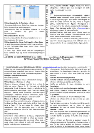 N
T
O
M
A
C
E
D
Utilizando as teclas de Tabulação e Enter
O
•Pressionando Enter ou Shift+Enter move-se o foco para S
baixo ou para cima, respectivamente.
A
•Pressionando Tab ou Shift+Tab move-se o foco R
para
a
esquerda
ou
para
a
direita, G
respectivamente.
E
Utilizando as teclas de seta
N
Pressionando as teclas de seta do teclado move-se o
T
foco na direção das teclas.
O
Utilizando as teclas Home, End, Page Up e Page Down
M
•A tecla Home move o foco para o início de uma linha.
A
•A tecla End move o foco para a ultima célula à direita
que contenha dados.
•A tecla Page Down move uma tela completa para
baixo e a tecla Page Up move uma tela completa para
cima.
ACREDITE EM DEUS NO CURSO E EM VOCÊ –

inteira, escolha Formatar - Página. Você pode definir
cabeçalhos e rodapés para que apareçam em cada
página impressa, por exemplo.
Uma imagem carregada com Formatar - Página Plano de fundo somente é visível quando impressa ou
na visualização da página. Para exibir uma imagem de
plano de fundo também na tela, insira a imagem
gráfica, escolhendo Inserir - Figura - Do arquivo, e a
envie para trás das células, selecionando Formatar Dispor - Para plano de fundo. Utilize o Navegador para
selecionar a imagem de plano de fundo.
No LibreOfficeCalc, você pode inserir valores, textos ou
fórmulas que são copiadas simultaneamente para
outras planilhas selecionadas no documento.
Selecione todas as planilhas desejadas, pressionando a
tecla Ctrl e clique nas guias que ainda estão em cinza na
margem inferior da sua área de trabalho. Agora, todas

tenentemacedo.blogspot.com - 99999777

INFORMÁTICA SECRETARIA DA SAUDE – Página 46

SECRETARIA DA SAÚDE DO RIO GRANDE DO SUL – tenmacedo@hotmail. com ENTREGUE SEU CAMINHO A DEUS DE ABRÃO.

O Calc oferece várias maneiras para navegar dentro de
uma planilha de uma célula para outra, e de uma folha
para outra. Você pode utilizar a maneira que preferir.
Indo para uma célula específica
Utilizando o mouse
Posicione o ponteiro do mouse sobre a célula e clique.
Utilizando uma referência de célula
Clique no pequeno triângulo invertido bem ao lado da
Caixa de nome (Figura 3). A referência da célula
selecionada ficará destacada. Digite a referência da
célula que desejar e pressione a tecla Enter. Ou, apenas
clique na Caixa de nome, pressione a tecla backspace
para apagar a referência da célula selecionada, digite a
referência de célula que desejar e pressione Enter.
Movendo-se de uma célula para outra
Em uma planilha, normalmente, uma célula possui uma
borda preta. Essa borda preta indica onde o foco está
(veja a Figura 9). Se um grupo de células estiver
selecionado, elas são destacadas com a cor azul,
enquanto a célula que possui o foco terá uma borda
preta.
Utilizando o mouse
Para mover o foco utilizando o mouse, simplesmente
coloque o ponteiro dele sobre a célula que deseja e
clique com o botão esquerdo. Isso muda o foco para a
nova célula. Esse método é mais útil quando duas
células estão distantes uma da outra.

S
A
R
G
E
N
T
O
M
A
C
E
D
O
S
A
R
G
E
N
T
O
M
A
C
E
D

•Combinações da tecla Control e da tecla Alt com as
teclas Home, End, Page Down, Page Up, e as teclas de
seta movem o foco da célula selecionada de outras
maneiras.
Formatar documentos de planilhas
Formatar texto em um documento de planilha
Selecione o texto que você deseja formatar.
Escolha os atributos de texto desejados na barra
Formatação.
Você também pode escolher Formatar - Células.
Será exibida a caixa de diálogo Formatar células, na
qual você poderá escolher diferentes atributos de texto
na guia Fonte.
Formatar números em um documento de planilha
Selecione as células contendo os números que você
deseja formatar.
Para formatar números no formato monetário padrão
ou como porcentagens, use os ícones da barra
Formatação. No caso de outros formatos, escolha
Formatar - Células.
Você pode escolher entre os formatos predefinidos ou
definir seu próprio formato na página da guia Números.
Formatar bordas e planos de fundo para células e
páginas
Pode-se atribuir um formato a qualquer grupo de
células se as selecionar (para várias células pressione a
tecla Ctrl ao Pode-se atribuir um formato a qualquer
grupo de células se as selecionar (para várias células

 