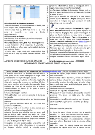 Utilizando as teclas de Tabulação e Enter
•Pressionando Enter ou Shift+Enter move-se o foco para
baixo ou para cima, respectivamente.
•Pressionando Tab ou Shift+Tab move-se o foco
para
a
esquerda
ou
para
a
direita,
respectivamente.
Utilizando as teclas de seta
Pressionando as teclas de seta do teclado move-se o
foco na direção das teclas.
Utilizando as teclas Home, End, Page Up e Page Down
•A tecla Home move o foco para o início de uma linha.
•A tecla End move o foco para a ultima célula à direita
que contenha dados.
•A tecla Page Down move uma tela completa para
baixo e a tecla Page Up move uma tela completa para
cima.
ACREDITE EM DEUS NO CURSO E EM VOCÊ

O
S
A
R
G
E
N
T
O
M
A
C
E
D
O
S
A
R
G
E
N
T
O
M
A

–

pressione a tecla Ctrl ao clicar) e, em seguida, ativar a
opção na caixa de diálogo Formatar células
em Formatar - Células. Nesta caixa de diálogo, pode-se
escolher alguns atributos como, por exemplo, sombras
e planos de fundo.
Para aplicar atributos de formatação a uma planilha
inteira, escolha Formatar - Página. Você pode definir
cabeçalhos e rodapés para que apareçam em cada
página impressa, por exemplo.
Uma imagem carregada com Formatar - Página Plano de fundo somente é visível quando impressa ou
na visualização da página. Para exibir uma imagem de
plano de fundo também na tela, insira a imagem
gráfica, escolhendo Inserir - Figura - Do arquivo, e a
envie para trás das células, selecionando Formatar Dispor - Para plano de fundo. Utilize o Navegador para
selecionar a imagem de plano de fundo.
No LibreOfficeCalc, você pode inserir valores, textos ou
fórmulas que são copiadas simultaneamente para
outras planilhas selecionadas no documento.
Selecione todas as planilhas desejadas, pressionando a
tecla Ctrl e clique nas guias que ainda estão em cinza na
margem inferior da sua área de trabalho. Agora, todas
tenentemacedo.blogspot.com - 99999777

INFORMÁTICA SECRETARIA DA SAUDE – Página 47

SECRETARIA DA SAÚDE DO RIO GRANDE DO SUL – tenmacedo@hotmail. com ENTREGUE SEU CAMINHO A DEUS DE ABRÃO.

as planilhas registradas são apresentadas em branco.
Você pode utilizar Shift+Ctrl+PageUp ou Page Down
para selecionar várias planilhas pelo teclado.
Agora, ao inserir valores, texto ou fórmulas na planilha
ativa, eles aparecerão também em posições idênticas
nas outras planilhas selecionadas. Por exemplo, dados
inseridos na célula A1 da planilha ativa é inserido
automaticamente na célula A1 de todas as outras
planilhas selecionadas.
Selecionar temas para planilhas
O LibreOfficeCalc vem com um conjunto de temas de
formatação
predefinidos que você pode aplicar aos documentos de
planilhas.
Não é possível adicionar temas ao Calc e eles não
podem ser modificados.
Entretanto, você pode modificar os seus estilos após
aplicá-los a um documento de planilha.
Antes de formatar uma planilha com um tema, você
precisa aplicar pelo menos um estilo de célula
personalizado às células na planilha. É possível alterar a
formatação da célula selecionando e aplicando um tema
na caixa de diálogo Seleção de tema.
Para aplicar um estilo personalizado a uma célula, você
pode abrir a janela Estilos e formatação e, em sua caixa
de listagem inferior, definir a exibição Estilos

S
A
R
G
E
N
T
O
M
A
C
E
D
O
S
A
R
G
E
N
T
O
M
A
C
E

Clique e, em seguida, clique na célula mantendo a tecla
Shift pressionada.
Pressionando o botão do mouse, arraste um intervalo
ao longo de duas células. Não solte o botão do mouse e,
em seguida, arraste-o de volta para a primeira célula.
Agora, você pode mover a célula individual através da
opção arrastar e soltar.
Selecione várias células dispersas
Adote um dos seguintes procedimentos:
Marque pelo menos uma célula. Em seguida, enquanto
pressiona Ctrl, clique em cada uma das células
adicionais.
Clique na área PADRÃO / EXT / ADIC na barra de status
até mostrar ADIC. Agora clique nas células que deseja
selecionar.
Alternar o modo de marcação
Na barra de Status, clique na caixa com a legenda
PADRÃO / EXT / ADIC para alternar o modo de seleção:
Conteúdo dos campos: Efeito ao clicar com o mouse
PADRÃO: Um clique com o mouse seleciona a célula em
que você clicou. Desmarca todas as demais células
marcadas.
EXT: Um clique de mouse marca um intervalo
retangular da célula atual até a célula clicada.

 