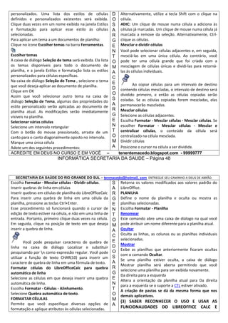 personalizados. Uma lista dos estilos de células
definidos e personalizados existentes será exibida.
Clique duas vezes em um nome exibido na janela Estilos
e formatação para aplicar esse estilo às células
selecionadas.
Para aplicar um tema a um documentos de planilha:
Clique no ícone Escolher temas na barra Ferramentas.
Escolher temas
A caixa de diálogo Seleção de tema será exibida. Ela lista
os temas disponíveis para todo o documento de
planilha, e a janela Estilos e formatação lista os estilos
personalizados para células específicas.
Na caixa de diálogo Seleção de Tema , selecione o tema
que você deseja aplicar ao documento de planilha.
Clique em OK
Assim que você selecionar outro tema na caixa de
diálogo Seleção de Tema, algumas das propriedades do
estilo personalizado serão aplicadas ao documento de
planilha atual. As modificações serão imediatamente
visíveis na planilha.
Selecionar várias células
Selecione um intervalo retangular
Com o botão do mouse pressionado, arraste de um
canto para o canto diagonalmente oposto no intervalo.
Marque uma única célula
Adote um dos seguintes procedimentos:
ACREDITE EM DEUS NO CURSO E EM VOCÊ –

D
O
S
A
R
G
E
N
T
O
M
A
C
E
D
O
S
A
R
G
E
N
T
O
M
A

Alternativamente, utilize a tecla Shift com o clique na
célula.
ADIC: Um clique de mouse numa célula a adiciona às
células já marcadas. Um clique de mouse numa célula já
marcada a remove da seleção. Alternativamente, Ctrlclique as células.
Mesclar e dividir células
Você pode selecionar células adjacentes e, em seguida,
mesclá-las em uma única célula. Ao contrário, você
pode ter uma célula grande que foi criada com a
mesclagem de células únicas e dividi-las para retornálas às células individuais.
Ao copiar células para um intervalo de destino
contendo células mescladas, o intervalo de destino será
dividido primeiro, e então as células copiadas serão
coladas. Se as células copiadas forem mescladas, elas
permanecerão mescladas.
Mesclar células
Selecione as células adjacentes.
Escolha Formatar - Mesclar células - Mesclar células. Se
escolher Formatar - Mesclar células - Mesclar e
centralizar células, o conteúdo da célula será
centralizado na célula mesclada.
Dividir células
Posicione o cursor na célula a ser dividida.
tenentemacedo.blogspot.com - 99999777

INFORMÁTICA SECRETARIA DA SAUDE – Página 48

SECRETARIA DA SAÚDE DO RIO GRANDE DO SUL – tenmacedo@hotmail. com ENTREGUE SEU CAMINHO A DEUS DE ABRÃO.

Escolha Formatar - Mesclar células - Dividir células.
Inserir quebras de linha em células
Inserir quebras em células de planilha do LibreOfficeCalc
Para inserir uma quebra de linha em uma célula da
planilha, pressione as teclas Ctrl+Enter.
Esse procedimento só funcionará quando o cursor de
edição de texto estiver na célula, e não em uma linha de
entrada. Portanto, primeiro clique duas vezes na célula.
Em seguida, clique na posição de texto em que deseja
inserir a quebra de linha.
Você pode pesquisar caracteres de quebra de
linha na caixa de diálogo Localizar e substituir
pesquisando por n como expressão regular. Você pode
utilizar a função de texto CHAR(10) para inserir um
caractere de quebra de linha em uma fórmula de texto.
Formatar células do LibreOfficeCalc para quebra
automática de linha
Selecione as células em que deseja inserir uma quebra
automática de linha.
Escolha Formatar - Células - Alinhamento.
Selecione Quebra automática de texto.
FORMATAR CÉLULAS
Permite que você especifique diversas opções de
formatação e aplique atributos às células selecionadas.

S
A
R
G
E
N
T
O
M
A
C
E
D
O
S
A
R
G
E
N
T
O
M
A

Retorna os valores modificados aos valores padrão do
LibreOffice.
PLANILHA
Define o nome da planilha e oculta ou mostra as
planilhas selecionadas.
Escolha Formatar - Planilha
Renomear
Este comando abre uma caixa de diálogo na qual você
pode atribuir um nome diferente para a planilha atual.
Ocultar
Oculta as linhas, as colunas ou as planilhas individuais
selecionadas.
Mostrar
Exibe as planilhas que anteriormente ficaram ocultas
com o comando Ocultar.
Se uma planilha estiver oculta, a caixa de diálogo
Mostrar planilha será aberta permitindo que você
selecione uma planilha para ser exibida novamente.
Da direita para a esquerda
Altera a orientação da planilha atual para Da direita
para a esquerda se o suporte a CTL estiver ativado.
A criação de pastas se dá da mesma forma que nos
demais aplicativos.

(3) SABER RECONHECER O USO E USAR AS
FUNCIONALIDADES DO LIBREOFFICE CALC E

 