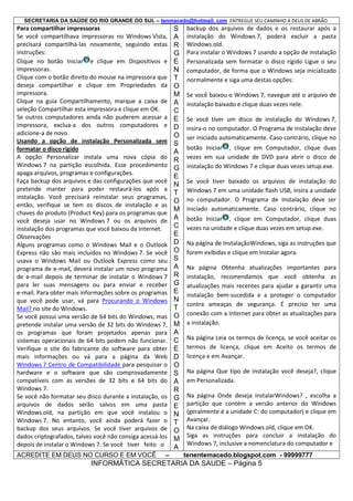 SECRETARIA DA SAÚDE DO RIO GRANDE DO SUL – tenmacedo@hotmail. com ENTREGUE SEU CAMINHO A DEUS DE ABRÃO.

Para compartilhar impressoras
Se você compartilhava impressoras no Windows Vista,
precisará compartilhá-las novamente, seguindo estas
instruções:
Clique no botão Iniciar e clique em Dispositivos e
Impressoras.
Clique com o botão direito do mouse na impressora que
deseja compartilhar e clique em Propriedades da
impressora.
Clique na guia Compartilhamento, marque a caixa de
seleção Compartilhar esta impressora e clique em OK.
Se outros computadores ainda não puderem acessar a
impressora, exclua-a dos outros computadores e
adicione-a de novo.
Usando a opção de instalação Personalizada sem
formatar o disco rígido
A opção Personalizar instala uma nova cópia do
Windows 7 na partição escolhida. Esse procedimento
apaga arquivos, programas e configurações.
Faça backup dos arquivos e das configurações que você
pretende manter para poder restaurá-los após a
instalação. Você precisará reinstalar seus programas,
então, verifique se tem os discos de instalação e as
chaves do produto (Product Key) para os programas que
você deseja usar no Windows 7 ou os arquivos de
instalação dos programas que você baixou da Internet.
Observações
Alguns programas como o Windows Mail e o Outlook
Express não são mais incluídos no Windows 7. Se você
usava o Windows Mail ou Outlook Express como seu
programa de e-mail, deverá instalar um novo programa
de e-mail depois de terminar de instalar o Windows 7
para ler suas mensagens ou para enviar e receber
e-mail. Para obter mais informações sobre os programas
que você pode usar, vá para Procurando o Windows
Mail? no site do Windows.
Se você possui uma versão de 64 bits do Windows, mas
pretende instalar uma versão de 32 bits do Windows 7,
os programas que foram projetados apenas para
sistemas operacionais de 64 bits podem não funcionar.
Verifique o site do fabricante do software para obter
mais informações ou vá para a página da Web
Windows 7 Centro de Compatibilidade para pesquisar o
hardware e o software que são comprovadamente
compatíveis com as versões de 32 bits e 64 bits do
Windows 7.
Se você não formatar seu disco durante a instalação, os
arquivos de dados serão salvos em uma pasta
Windows.old, na partição em que você instalou o
Windows 7. No entanto, você ainda poderá fazer o
backup dos seus arquivos. Se você tiver arquivos de
dados criptografados, talvez você não consiga acessá-los
depois de instalar o Windows 7. Se você tiver feito o
ACREDITE EM DEUS NO CURSO E EM VOCÊ

–

S
A
R
G
E
N
T
O
M
A
C
E
D
O
S
A
R
G
E
N
T
O
M
A
C
E
D
O
S
A
R
G
E
N
T
O
M
A
C
E
D
O
S
A
R
G
E
N
T
O
M
A

backup dos arquivos de dados e os restaurar após a
instalação do Windows 7, poderá excluir a pasta
Windows.old.
Para instalar o Windows 7 usando a opção de instalação
Personalizada sem formatar o disco rígido Ligue o seu
computador, de forma que o Windows seja inicializado
normalmente e siga uma destas opções:
Se você baixou o Windows 7, navegue até o arquivo de
instalação baixado e clique duas vezes nele.
Se você tiver um disco de instalação do Windows 7,
insira-o no computador. O Programa de Instalação deve
ser iniciado automaticamente. Caso contrário, clique no
botão Iniciar , clique em Computador, clique duas
vezes em sua unidade de DVD para abrir o disco de
instalação do Windows 7 e clique duas vezes setup.exe.
Se você tiver baixado os arquivos de instalação do
Windows 7 em uma unidade flash USB, insira a unidade
no computador. O Programa de Instalação deve ser
iniciado automaticamente. Caso contrário, clique no
botão Iniciar , clique em Computador, clique duas
vezes na unidade e clique duas vezes em setup.exe.
Na página de InstalaçãoWindows, siga as instruções que
forem exibidas e clique em Instalar agora.
Na página Obtenha atualizações importantes para
instalação, recomendamos que você obtenha as
atualizações mais recentes para ajudar a garantir uma
instalação bem-sucedida e a proteger o computador
contra ameaças de segurança. É preciso ter uma
conexão com a Internet para obter as atualizações para
a instalação.
Na página Leia os termos de licença, se você aceitar os
termos de licença, clique em Aceito os termos de
licença e em Avançar.
Na página Que tipo de instalação você deseja?, clique
em Personalizada.
Na página Onde deseja instalarWindows? , escolha a
partição que contém a versão anterior do Windows
(geralmente é a unidade C: do computador) e clique em
Avançar.
Na caixa de diálogo Windows.old, clique em OK.
Siga as instruções para concluir a instalação do
Windows 7, inclusive a nomenclatura do computador e
tenentemacedo.blogspot.com - 99999777

INFORMÁTICA SECRETARIA DA SAUDE – Página 5

 