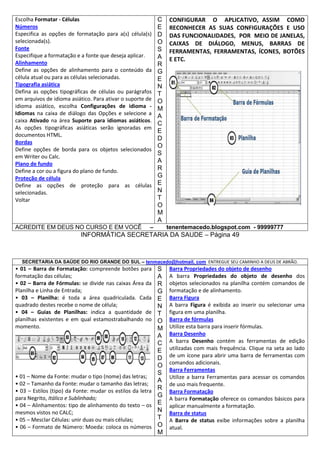 Escolha Formatar - Células
Números
Especifica as opções de formatação para a(s) célula(s)
selecionada(s).
Fonte
Especifique a formatação e a fonte que deseja aplicar.
Alinhamento
Define as opções de alinhamento para o conteúdo da
célula atual ou para as células selecionadas.
Tipografia asiática
Defina as opções tipográficas de células ou parágrafos
em arquivos de idioma asiático. Para ativar o suporte de
idioma asiático, escolha Configurações de idioma Idiomas na caixa de diálogo das Opções e selecione a
caixa Ativado na área Suporte para idiomas asiáticos.
As opções tipográficas asiáticas serão ignoradas em
documentos HTML.
Bordas
Define opções de borda para os objetos selecionados
em Writer ou Calc.
Plano de fundo
Define a cor ou a figura do plano de fundo.
Proteção de célula
Define as opções de proteção para as células
selecionadas.
Voltar

ACREDITE EM DEUS NO CURSO E EM VOCÊ

C
E
D
O
S
A
R
G
E
N
T
O
M
A
C
E
D
O
S
A
R
G
E
N
T
O
M
A

–

CONFIGURAR O APLICATIVO, ASSIM COMO
RECONHECER AS SUAS CONFIGURAÇÕES E USO
DAS FUNCIONALIDADES, POR MEIO DE JANELAS,
CAIXAS DE DIÁLOGO, MENUS, BARRAS DE
FERRAMENTAS, FERRAMENTAS, ÍCONES, BOTÕES
E ETC.

tenentemacedo.blogspot.com - 99999777

INFORMÁTICA SECRETARIA DA SAUDE – Página 49

SECRETARIA DA SAÚDE DO RIO GRANDE DO SUL – tenmacedo@hotmail. com ENTREGUE SEU CAMINHO A DEUS DE ABRÃO.

• 01 – Barra de Formatação: compreende botões para
formatação das células;
• 02 – Barra de Fórmulas: se divide nas caixas Área da
Planilha e Linha de Entrada;
• 03 – Planilha: é toda a área quadriculada. Cada
quadrado destes recebe o nome de célula;
• 04 – Guias de Planilhas: indica a quantidade de
planilhas existentes e em qual estamostrabalhando no
momento.

S
A
R
G
E
N
T
O
M
A
C
E
D
O
S
• 01 – Nome da Fonte: mudar o tipo (nome) das letras;
A
• 02 – Tamanho da Fonte: mudar o tamanho das letras;
R
• 03 – Estilos (tipo) da Fonte: mudar os estilos da letra
G
para Negrito, Itálico e Sublinhado;
• 04 – Alinhamentos: tipo de alinhamento do texto – os E
N
mesmos vistos no CALC;
T
• 05 – Mesclar Células: unir duas ou mais células;
• 06 – Formato de Número: Moeda: coloca os números O
M

Barra Propriedades do objeto de desenho
A barra Propriedades do objeto de desenho dos
objetos selecionados na planilha contém comandos de
formatação e de alinhamento.
Barra Figura
A barra Figura é exibida ao inserir ou selecionar uma
figura em uma planilha.
Barra de fórmulas
Utilize esta barra para inserir fórmulas.
Barra Desenho
A barra Desenho contém as ferramentas de edição
utilizadas com mais frequência. Clique na seta ao lado
de um ícone para abrir uma barra de ferramentas com
comandos adicionais.
Barra Ferramentas
Utilize a barra Ferramentas para acessar os comandos
de uso mais frequente.
Barra Formatação
A barra Formatação oferece os comandos básicos para
aplicar manualmente a formatação.
Barra de status
A Barra de status exibe informações sobre a planilha
atual.

 