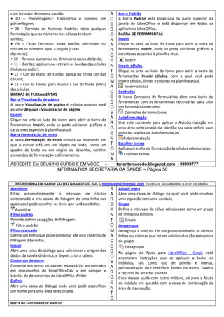 com formato de moeda padrão;
• 07 – Porcentagem2: transforma o número em
porcentagem;
• 08 – Formato de Número: Padrão: retira qualquer
formatação que os números nas células tenham
sofrido;
• 09 – Casas Decimais: estes botões adicionam ou
retiram os números após a vírgula (casas
decimais);
• 10 – Recuos: aumentar ou diminuir o recuo do texto;
• 11 – Bordas: aplicam ou retiram as bordas das células
(linhas ao redor);
• 12 – Cor do Plano de Fundo: aplica ou retira cor das
células;
• 13 – Cor da Fonte: para mudar a cor da fonte (letra)
das células.
BARRAS DE FERRAMENTAS
Barra Visualização de página
A barra Visualização de página é exibida quando você
escolhe Arquivo - Visualização de página.
Inserir
Clique na seta ao lado do ícone para abrir a barra de
ferramentas Inserir, onde se pode adicionar gráficos e
caracteres especiais à planilha atual.
Barra Formatação de texto
A barra Formatação de texto exibida no momento em
que o cursor está em um objeto de texto, como um
quadro de texto ou um objeto de desenho, contém
comandos de formatação e alinhamento.
ACREDITE EM DEUS NO CURSO E EM VOCÊ

A
C
E
D
O
S
A
R
G
E
N
T
O
M
A
C
E
D
O
S
A
R
G
E
N
T
O
M
A

–

Barra Padrão
A barra Padrão está localizada na parte superior da
janela do LibreOffice e está disponível em todos os
aplicativos LibreOffice.
BARRA DE FERRAMENTAS
Inserir
Clique na seta ao lado do ícone para abrir a barra de
ferramentas Inserir, onde se pode adicionar gráficos e
caracteres especiais à planilha atual.
Inserir
Inserir células
Clique na seta ao lado do ícone para abrir a barra de
ferramentas Inserir células, com a qual você pode
inserir células, linhas e colunas na planilha atual.
Inserir células
Controles
O ícone Controles de formulários abre uma barra de
ferramentas com as ferramentas necessárias para criar
um formulário interativo.
Controles de formulários
Autoformatação
Use este comando para aplicar a Autoformatação em
uma área selecionada da planilha ou para definir suas
próprias opções de Autoformatação.
Autoformatação
Escolher temas
Aplica um estilo de formatação às células selecionadas.
Escolher temas
tenentemacedo.blogspot.com - 99999777

INFORMÁTICA SECRETARIA DA SAUDE – Página 50
SECRETARIA DA SAÚDE DO RIO GRANDE DO SUL – tenmacedo@hotmail. com ENTREGUE SEU CAMINHO A DEUS DE ABRÃO.

Autofiltro
Filtra automaticamente o intervalo de células
selecionado e cria caixas de listagem de uma linha nas
quais você pode escolher os itens que serão exibidos.
Autofiltro
Filtro padrão
Permite definir as opções de filtragem.
Filtro padrão
Filtro avançado
Define um filtro que pode combinar até oito critérios de
filtragem diferentes.
Iniciar
Abre uma caixa de diálogo para selecionar a origem dos
dados da tabela dinâmica, e depois criar a tabela.
Conversor de euros
Converte em euros os valores monetários encontrados
em documentos do LibreOfficeCalc e em campos e
tabelas de documentos do LibreOffice Writer.
Definir
Abre uma caixa de diálogo onde você pode especificar
um nome para uma área selecionada.
Barra de Ferramentas: Padrão

S
A
R
G
E
N
T
O
M
A
C
E
D
O
S
A
R
G
E
N
T
O

Atingir meta
Abre uma caixa de diálogo na qual você pode resolver
uma equação com uma variável.
Grupo
Define o intervalo de célula selecionado como um grupo
de linhas ou colunas.
Grupo
Desagrupar
Desagrupa a seleção. Em um grupo aninhado, as últimas
linhas ou colunas que foram adicionadas são removidas
do grupo.
Desagrupar
Na página da Ajuda para LibreOffice - Geral, você
encontrará instruções que se aplicam a todos os
módulos, tais como uso de janelas e menus,
personalização do LibreOffice, fontes de dados, Galeria
e recurso de arrastar e soltar.
Caso deseje ajuda com outro módulo, vá para a Ajuda
do módulo em questão com a caixa de combinação da
área de navegação.

 