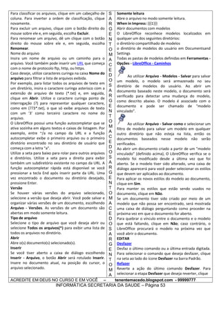 Para classificar os arquivos, clique em um cabeçalho de
coluna. Para inverter a ordem de classificação, clique
novamente.
Para excluir um arquivo, clique com o botão direito do
mouse sobre ele e, em seguida, escolha Excluir.
Para renomear um arquivo, dê um clique com o botão
direito do mouse sobre ele e, em seguida, escolha
Renomear.
Nome do arquivo
Insira um nome de arquivo ou um caminho para o
arquivo. Você também pode inserir um URL que começa
com o nome de protocolo ftp, http, ou https.
Caso deseje, utilize caracteres curinga na caixa Nome do
arquivo para filtrar a lista de arquivos exibida.
Por exemplo, para listar todos os arquivos de texto em
um diretório, insira o caractere curinga asterisco com a
extensão de arquivo de texto (*.txt) e, em seguida,
clique em Abrir. Utilize o caractere curinga ponto de
interrogação (?) para representar qualquer caractere,
como em (??3*.txt), o que só exibe arquivos de texto
com um '3' como terceiro caractere no nome do
arquivo.
O LibreOffice possui uma função autocompletar que se
ativa sozinha em alguns textos e caixas de listagem. Por
exemplo, entre ~/a no campo da URL e a função
autocompletar exibe o primeiro arquivo ou o primeiro
diretório encontrado no seu diretório de usuário que
começa com a letra "a".
Utilize a seta para baixo para rolar para outros arquivos
e diretórios. Utilize a seta para a direita para exibir
também um subdiretório existente no campo da URL. A
função autocompletar rápida está disponível se você
pressionar a tecla End após inserir parte da URL. Uma
vez encontrado o documento ou diretório desejado,
pressione Enter.
Versão
Se houver várias versões do arquivo selecionado,
selecione a versão que deseja abrir. Você pode salvar e
organizar várias versões de um documento, escolhendo
Arquivo - Versões. As versões de um documento são
abertas em modo somente leitura.
Tipo de arquivo
Selecione o tipo de arquivo que você deseja abrir ou
selecione Todos os arquivos(*) para exibir uma lista de
todos os arquivos no diretório.
Abrir
Abre o(s) documento(s) selecionado(s).
Inserir
Se você tiver aberto a caixa de diálogo escolhendo
Inserir - Arquivo, o botão Abrir será rotulado Inserir.
Insere no documento atual, na posição do cursor, o
arquivo selecionado.
ACREDITE EM DEUS NO CURSO E EM VOCÊ

–

S
A
R
G
E
N
T
O
M
A
C
E
D
O
S
A
R
G
E
N
T
O
M
A
C
E
D
O
S
A
R
G
E
N
T
O
M
A
C
E
D
O
S
A
R
G
E
N
T
O
M
A

Somente leitura
Abre o arquivo no modo somente leitura.
When in Impress: {{{1}}}
Abrir documentos com modelos
O LibreOffice reconhece modelos localizados em
qualquer um dos seguintes diretórios:
o diretório compartilhado de modelos
o diretório de modelos do usuário em Documentsand
Settings
Todas as pastas de modelos definidas em Ferramentas Opções - LibreOffice - Caminhos
Ao utilizar Arquivo - Modelos - Salvar para salvar
um modelo, o modelo será armazenado no seu
diretório de modelos do usuário. Ao abrir um
documento baseado neste modelo, o documento será
verificado para detectar uma mudança do modelo,
como descrito abaixo. O modelo é associado com o
documento e pode ser chamado de "modelo
vinculado".
Ao utilizar Arquivo - Salvar como e selecionar um
filtro de modelo para salvar um modelo em qualquer
outro diretório que não esteja na lista, então os
documentos baseados nesse modelo não serão
verificados.
Ao abrir um documento criado a partir de um "modelo
vinculado" (definido acima), O LibreOffice verifica se o
modelo foi modificado desde a última vez que foi
aberto. Se o modelo tiver sido alterado, uma caixa de
diálogo aparecerá para você poder selecionar os estilos
que devem ser aplicados ao documento.
Para aplicar os novos estilos do modelo ao documento,
clique em Sim.
Para manter os estilos que estão sendo usados no
documento, clique em Não.
Se um documento tiver sido criado por meio de um
modelo que não possa ser encontrado, será mostrada
uma caixa de diálogo perguntando como proceder na
próxima vez em que o documento for aberto.
Para quebrar o vínculo entre o documento e o modelo
que está faltando, clique em Não; caso contrário, o
LibreOffice procurará o modelo na próxima vez que
você abrir o documento.
EDITAR
Desfazer
Desfaz o último comando ou a última entrada digitada.
Para selecionar o comando que deseja desfazer, clique
na seta ao lado do ícone Desfazer na barra Padrão.
Refazer
Reverte a ação do último comando Desfazer. Para
selecionar a etapa Desfazer que deseja reverter, clique
tenentemacedo.blogspot.com - 99999777

INFORMÁTICA SECRETARIA DA SAUDE – Página 53

 
