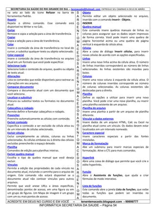 SECRETARIA DA SAÚDE DO RIO GRANDE DO SUL – tenmacedo@hotmail. com ENTREGUE SEU CAMINHO A DEUS DE ABRÃO.

na seta ao lado do ícone Refazer na barra de
ferramentas Padrão.
Repetir
Repete o último comando. Esse comando está
disponível no Writer e no Calc.
Cortar
Remove e copia a seleção para a área de transferência.
Copiar
Copia a seleção para a área de transferência.
Colar
Insere o conteúdo da área de transferência no local do
cursor, e substitui qualquer texto ou objeto selecionado.
Colar especial
Insere o conteúdo da área de transferência no arquivo
atual em um formato que você pode especificar.
Selecionar tudo
Seleciona todo o conteúdo do arquivo, quadro ou objeto
de texto atual.
Alterações
Lista os comandos que estão disponíveis para rastrear as
alterações em seu arquivo.
Comparar documento
Compara o documento atual com um documento que
você seleciona.
Localizar e substituir
Procura ou substitui textos ou formatos no documento
atual.
Cabeçalhos e rodapés
Permite definir e formatar cabeçalhos e rodapés.
Preencher
Preenche automaticamente as células com conteúdo.
Excluir conteúdo
Especifica o conteúdo a ser excluído da célula ativa ou
de um intervalo de células selecionado.
Excluir células
Exclui completamente as células, colunas ou linhas
selecionadas. As células embaixo ou à direita das células
excluídas preencherão o espaço deixado.
Planilha
Comandos de edição para planilhas inteiras.
Excluir quebra manual
Escolha o tipo de quebra manual que você deseja
excluir.
Vínculos
Permite a edição das propriedades de cada vínculo no
documento atual, incluindo o caminho para o arquivo de
origem. Este comando não estará disponível se o
documento atual não contiver vínculos para outros
arquivos.
Permite que você anexe URLs a áreas específicas,
denominadas pontos de acesso, em uma figura ou em
um grupo de figuras. Um Mapa de imagem é um grupo
com um ou mais pontos de acesso.
ACREDITE EM DEUS NO CURSO E EM VOCÊ

–

S
A
R
G
E
N
T
O
M
A
C
E
D
O
S
A
R
G
E
N
T
O
M
A
C
E
D
O
S
A
R
G
E
N
T
O
M
A
C
E
D
O
S
A
R
G
E
N
T
O
M
A

Objeto
Permite editar um objeto selecionado no arquivo,
inserido com o comando Inserir - Objeto.
INSERIR
Quebra manual
Este comando insere quebras manuais de linhas ou
colunas para assegurar que os dados sejam impressos
de forma correta. Você pode inserir uma quebra de
página horizontal acima ou uma quebra de página
vertical à esquerda da célula ativa.
Células
Abre a caixa de diálogo Inserir células, para inserir
novas células de acordo com as opções especificadas.
Linhas
Insere uma nova linha acima da célula ativa. O número
de linhas inseridas corresponderá ao número de linhas
selecionadas. As linhas existentes são movidas para
baixo.
Colunas
Insere uma nova coluna à esquerda da célula ativa. O
número de colunas inseridas corresponde ao número
de colunas selecionadas. As colunas existentes são
deslocadas para a direita.
Planilha
Define as opções a utilizar para inserir uma nova
planilha. Você pode criar uma nova planilha, ou inserir
uma planilha existente de um arquivo.
Planilha do arquivo
Insere uma planhia a partir de um arquivo de planilha
diferente.
Vincular a dados externos
Insere dados de um arquivo HTML, Calc ou Excel na
planilha atual como um vínculo. Os dados devem estar
localizados em um intervalo nomeado.
Caractere especial
Insere caracteres especiais a partir das fontes
instaladas.
Marca de formatação
Abe um submenu para inserir marcas especiais de
formatação. Ative o CTL para mais comandos.
Hyperlink
Abre uma caixa de diálogo que permite que você crie e
edite hyperlinks.
Função
Abre o Assistente de funções, que ajuda a criar
fórmulas de modo interativo.
Lista de funções
Este comando abre a janela Lista de funções, que exibe
todas as funções que podem ser inseridas no
documento.
tenentemacedo.blogspot.com - 99999777

INFORMÁTICA SECRETARIA DA SAUDE – Página 54

 