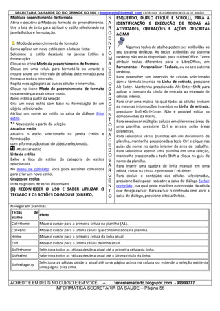 SECRETARIA DA SAÚDE DO RIO GRANDE DO SUL – tenmacedo@hotmail. com ENTREGUE SEU CAMINHO A DEUS DE ABRÃO.

Modo de preenchimento de formato
Ativa e desativa o Modo do formato de preenchimento.
Use a lata de tinta para atribuir o estilo selecionado na
janela Estilos e formatação.
Modo de preenchimento de formato
Como aplicar um novo estilo com a lata de tinta:
Selecione o estilo desejado na janela Estilos e
formatação.
Clique no ícone Modo de preenchimento de formato.
Clique em uma célula para formatá-la ou arraste o
mouse sobre um intervalo de células determinado para
formatar todo o intervalo.
Repita essa ação para as outras células e intervalos.
Clique no ícone Modo de preenchimento de formato
novamente para sair deste modo.
Novo estilo a partir da seleção
Cria um novo estilo com base na formatação de um
objeto selecionado.
Atribui um nome ao estilo na caixa de diálogo Criar
estilo.
Novo estilo a partir da seleção
Atualizar estilo
Atualiza o estilo selecionado na janela Estilos e
formatação
com a formatação atual do objeto selecionado.
Atualizar estilo
Lista de estilos
Exibe a lista de estilos da categoria de estilos
selecionada.
No menu de contexto, você pode escolher comandos
para criar um novo estilo,
Grupos de estilos
Lista os grupos de estilo disponíveis.

(6) RECONHECER O USO E SABER UTILIZAR O
TECLADO E OS BOTÕES DO MOUSE (DIREITO,

S
A
R
G
E
N
T
O
M
A
C
E
D
O
S
A
R
G
E
N
T
O
M
A
C
E
D
O
S
A
R
G
E
N
T
O

ESQUERDO, DUPLO CLIQUE E SCROLL), PARA A
IDENTIFICAÇÃO E EXECUÇÃO DE TODAS AS
ATIVIDADES, OPERAÇÕES E AÇÕES DESCRITAS
ACIMA
Algumas teclas de atalho podem ser atribuídas ao
seu sistema desktop. As teclas atribuídas ao sistema
desktop não estão disponíveis para o LibreOffice. Tente
atribuir teclas diferentes para o LibreOffice, em
Ferramentas - Personalizar - Teclado, ou no seu sistema
desktop.
Para preencher um intervalo de células selecionado
com a fórmula inserida na Linha de entrada, pressione
Alt+Enter. Mantenha pressionado Alt+Enter+Shift para
aplicar o formato da célula de entrada ao intervalo de
células inteiro.
Para criar uma matriz na qual todas as células tenham
as mesmas informações inseridas na Linha de entrada,
pressione Shift+Ctrl+Enter. Não é possível editar os
componentes da matriz.
Para selecionar múltiplas células em diferentes áreas de
uma planilha, pressione Ctrl e arraste pelas áreas
diferentes.
Para selecionar várias planilhas em um documento de
planilha, mantenha pressionada a tecla Ctrl e clique nas
guias de nome no canto inferior da área de trabalho.
Para selecionar apenas uma planilha em uma seleção,
mantenha pressionada a tecla Shift e clique na guia de
nome da planilha.
Para inserir uma quebra de linha manual em uma
célula, clique na célula e pressione Ctrl+Enter.
Para excluir o conteúdo das células selecionadas,
pressione Backspace. Isso abre a caixa de diálogo Excluir
conteúdo , na qual pode escolher o conteúdo da célula
que deseja excluir. Para excluir o conteúdo sem abrir a
caixa de diálogo, pressione a tecla Delete.

Navegar em planilhas
Teclas
atalho

de

Efeito

Ctrl+Home

Move o cursor para a primeira célula na planilha (A1).

Ctrl+End

Move o cursor para a última célula que contém dados na planilha.

Home

Move o cursor para a primeira célula da linha atual.

End

Move o cursor para a última célula da linha atual.

Shift+Home

Seleciona todas as células desde a atual até a primeira célula da linha.

Shift+End

Seleciona todas as células desde a atual até a última célula da linha.

Shift+PageUp

Seleciona as células desde a atual até uma página acima na coluna ou extende a seleção existente
uma página para cima.

ACREDITE EM DEUS NO CURSO E EM VOCÊ

–

tenentemacedo.blogspot.com - 99999777

INFORMÁTICA SECRETARIA DA SAUDE – Página 56

 