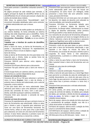 SECRETARIA DA SAÚDE DO RIO GRANDE DO SUL – tenmacedo@hotmail. com ENTREGUE SEU CAMINHO A DEUS DE ABRÃO.

Você pode controlar o LibreOffice utilizando somente o
teclado.
Na página principal de cada módulo (por exemplo, a
página principal da Ajuda do LibreOffice Writer ou do
LibreOfficeCalc) há um vínculo para acessar a Ajuda dos
atalhos do teclado desse módulo.
Além disso, na palavra-chave "Acessibilidade", você
encontrará instruções detalhadas sobre como controlar
o módulo selecionado sem usar o mouse.
Algumas teclas de atalho podem ser atribuídas ao
seu sistema desktop. As teclas atribuídas ao sistema
desktop não estão disponíveis para o LibreOffice. Tente
atribuir teclas diferentes para o LibreOffice, em
Ferramentas - Personalizar - Teclado, ou no seu sistema
desktop.
Trabalhar com a interface de usuário do LibreOffice
sem o mouse
Ativar a barra de menu, as barras de ferramentas, as
janelas e documentos Pressionar F6 repetidamente
redireciona o foco e circula os objetos a seguir:
barra de menus,
todas as barras de ferramentas de cima para baixo e da
esquerda para a direita, todas as janelas livres da
esquerda à direita, documento
Pressione Shift+F6 para alternar entre objetos na
direção oposta.
Pressione Ctrl+F6 para alternar para o documento.
Pressione F10 para alternar para a barra de menus e
voltar.
A tecla Escape fecha um submenu aberto, uma barra de
ferramentas ou a janela independente atual.
Acessar um comando de menu
Pressione Alt ou F6 ou F10 para selecionar o primeiro
menu (o menu Arquivo). Com a seta da direita, o
próximo menu à direita será selecionado, com a seta da
esquerda, o menu anterior.
A seta para baixo abre um menu selecionado. Setas
adicionais para baixo e para cima deslocam a seleção
através dos comandos de menu. Com a seta para a
direita, você abre quaisquer submenus existentes.
Pressione Enter para executar o comando de menu
selecionado.
Executar um ícone de comando
Pressione F6 repetidamente até que o primeiro ícone na
barra de ferramentas seja selecionado. Utilize as setas
para a direita e para a esquerda para selecionar um
ícone em uma barra de ferramentas horizontal. Da
mesma forma, utilize as setas para cima e para baixo
para selecionar um ícone em uma barra de ferramentas
vertical. A tecla Home seleciona o primeiro ícone em
uma barra de ferramentas e a tecla End, o último.
ACREDITE EM DEUS NO CURSO E EM VOCÊ

–

S
A
R
G
E
N
T
O
M
A
C
E
D
O
S
A
R
G
E
N
T
O
M
A
C
E
D
O
S
A
R
G
E
N
T
O
M
A
C
E
D
O
S
A
R
G
E
N
T
O
M
A

Pressione Enter para executar o ícone selecionado. Se o
ícone selecionado pedir uma ação do mouse em
consequência, tal como inserir um retângulo, então
pressionar a tecla Enter não será suficiente: nestes
casos, pressione Ctrl+Enter.
Pressione Ctrl+Enter em um ícone para criar um objeto
de desenho. Um objeto de desenho será colocado no
meio da exibição, com tamanho predefinido.
Pressione Ctrl+Enter na ferramenta Seleção para
selecionar o primeiro objeto de desenho no
documento. Se desejar editar, redimensionar ou mover
o objeto de desenho selecionado, utilize primeiro
Ctrl+F6 para definir o foco dentro do documento.
Se o tamanho de uma barra de ferramentas ultrapassar
o da tela, aparecerá um ícone na margem direita ou na
inferior. Selecione a barra de ferramentas e pressione
PageUp ou PageDown para exibir os demais ícones.
Dicas especiais para barras de ferramentas
Pressione a tecla de seta para baixo ou para a direita
para abrir a barra de ferramentas selecionada, o que
equivale a um clique no mouse. Na barra de
ferramentas, use as teclas de seta para a direita e para a
esquerda. As teclas Home e End selecionam,
respectivamente, o primeiro e o último ícone da barra
de ferramentas.
Utilize a tecla Esc para fechar a barra de ferramentas.
Não é possível mover a barra de ferramentas sem um
mouse.
Seleção em uma caixa de combinação
Selecione a caixa de combinação. Pressione Enter.
Utilize a tecla de seta para baixo ou a tecla Page Down
para percorrer as entradas da caixa de combinação no
sentido descendente, ou a tecla de seta para cima ou
tecla Page Up para percorrer no sentido ascendente. A
tecla Home leva à primeira entrada e a tecla End, à
última.
Pressione Enter para executar a entrada selecionada.
Seleção em tabelas
Em várias janelas, em várias caixas de diálogo e no
campo de controle de tabelas, há tabelas para seleção
de dados, por exemplo, à direita da tela da exibição da
fonte de dados. As teclas a seguir são usadas para
seleções nessas tabelas:
Barra de espaço: alterna da seleção da linha atual para
o cancelamento de qualquer seleção, mas não se a
célula atual estiver no modo de edição.
Ctrl+barra de espaços: alterna entre a seleção da linha
atual e o cancelamento desta seleção
Ctrl+Shift+barra de espaços: alterna entre a seleção da
coluna atual e o cancelamento desta seleção
Alt+Seta para cima ou Alt+Seta para baixo: move o
tenentemacedo.blogspot.com - 99999777

INFORMÁTICA SECRETARIA DA SAUDE – Página 60

 