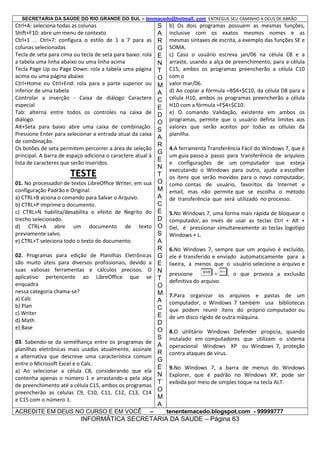 SECRETARIA DA SAÚDE DO RIO GRANDE DO SUL – tenmacedo@hotmail. com ENTREGUE SEU CAMINHO A DEUS DE ABRÃO.

Ctrl+A: seleciona todas as colunas
Shift+F10: abre um menu de contexto
Ctrl+1 ... Ctrl+7: configura o estilo de 1 a 7 para as
colunas selecionadas
Tecla de seta para cima ou tecla de seta para baixo: rola
a tabela uma linha abaixo ou uma linha acima
Tecla Page Up ou Page Down: rola a tabela uma página
acima ou uma página abaixo
Ctrl+Home ou Ctrl+End: rola para a parte superior ou
inferior de uma tabela
Controlar a inserção - Caixa de diálogo Caractere
especial
Tab: alterna entre todos os controles na caixa de
diálogo.
Alt+Seta para baixo abre uma caixa de combinação.
Pressione Enter para selecionar a entrada atual da caixa
de combinação.
Os botões de seta permitem percorrer a área de seleção
principal. A barra de espaço adiciona o caractere atual à
lista de caracteres que serão inseridos.

TESTE
01. No processador de textos LibreOffice Writer, em sua
configuração Padrão e Original:
a) CTRL+B aciona o comando para Salvar o Arquivo.
b) CTRL+P imprime o documento.
c) CTRL+N habilita/desabilita o efeito de Negrito do
trecho selecionado.
d) CTRL+A abre um documento de texto
previamente salvo.
e) CTRL+T seleciona todo o texto do documento.
02. Programas para edição de Planilhas Eletrônicas
são muito úteis para diversos profissionais, devido a
suas valiosas ferramentas e cálculos precisos. O
aplicativo pertencente ao LibreOffice que se
enquadra
nessa categoria chama-se?
a) Calc
b) Plan
c) Writer
d) Math
e) Base
03. Sabendo-se da semelhança entre os programas de
planilhas eletrônicas mais usados atualmente, assinale
a alternativa que descreve uma característica comum
entre o Microsoft Excel e o Calc.
a) Ao selecionar a célula C8, considerando que ela
contenha apenas o número 1 e arrastando-a pela alça
de preenchimento até a célula C15, ambos os programas
preencherão as células C9, C10, C11, C12, C13, C14
e C15 com o número 1.
ACREDITE EM DEUS NO CURSO E EM VOCÊ

–

S
A
R
G
E
N
T
O
M
A
C
E
D
O
S
A
R
G
E
N
T
O
M
A
C
E
D
O
S
A
R
G
E
N
T
O
M
A
C
E
D
O
S
A
R
G
E
N
T
O
M
A

b) Os dois programas possuem as mesmas funções,
inclusive com os exatos mesmos nomes e as
mesmas sintaxes de escrita, a exemplo das funções SE e
SOMA.
c) Caso o usuário escreva jan/06 na célula C8 e a
arraste, usando a alça de preenchimento, para a célula
C15, ambos os programas preencherão a célula C10
com o
valor mar/06.
d) Ao copiar a fórmula =B$4+$C10, da célula D8 para a
célula H10, ambos os programas preencherão a célula
H10 com a fórmula =F$4+$C10.
e) O comando Validação, existente em ambos os
programas, permite que o usuário defina limites aos
valores que serão aceitos por todas as células da
planilha.
4.A ferramenta Transferência Fácil do Windows 7, que é
um guia passo a passo para transferência de arquivos
e configurações de um computador que esteja
executando o Windows para outro, ajuda a escolher
os itens que serão movidos para o novo computador,
como contas de usuário, favoritos da Internet e
email, mas não permite que se escolha o método
de transferência que será utilizado no processo.
5.No Windows 7, uma forma mais rápida de bloquear o
computador, ao invés de usar as teclas Ctrl + Alt +
Del, é pressionar simultaneamente as teclas logotipo
Windows + L.
6.No Windows 7, sempre que um arquivo é excluído,
ele é transferido e enviado automaticamente para a
lixeira, a menos que o usuário selecione o arquivo e
pressione
definitiva do arquivo.

, o que provoca a exclusão

7.Para organizar os arquivos e pastas de um
computador, o Windows 7 também usa bibliotecas
que podem reunir itens do próprio computador ou
de um disco rígido de outra máquina.
8.O utilitário Windows Defender propicia, quando
instalado em computadores que utilizam o sistema
operacional Windows XP ou Windows 7, proteção
contra ataques de vírus.
9.No Windows 7, a barra de menus do Windows
Explorer, que é padrão no Windows XP, pode ser
exibida por meio de simples toque na tecla ALT.

tenentemacedo.blogspot.com - 99999777

INFORMÁTICA SECRETARIA DA SAUDE – Página 63

 