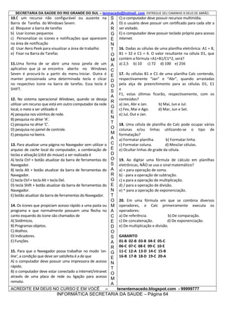SECRETARIA DA SAÚDE DO RIO GRANDE DO SUL – tenmacedo@hotmail. com ENTREGUE SEU CAMINHO A DEUS DE ABRÃO.

10.É um recurso não configurável ou ausente na
Barra de Tarefas do Windows Seven:
a) Bloquear a barra de tarefas
b) Usar ícones pequenos
c) Personalizar os ícones e notificações que aparecem
na área de notificação
d) Usar Aero Peek para visualizar a área de trabalho
e) Fixar na Barra de Tarefas
11.Uma forma de se abrir uma nova janela de um
aplicativo que já se encontra aberto no Windows
Seven é procurá-lo a partir do menu Iniciar. Outra é
manter pressionada uma determinada tecla e clicar
no respectivo ícone na barra de tarefas. Essa tecla é
SHIFT.
12. No sistema operacional Windows, quando se deseja
utilizar um recurso que está em outro computador da rede
local, o meio a ser utilizado é
A) pesquisa nos vizinhos de rede.
B) pesquisa no drive ‘A’.
C) pesquisa no drive ‘C’.
D) pesquisa no painel de controle.
E) pesquisa na lixeira.
13. Para atualizar uma página no Navegador sem utilizar o
arquivo de cache local do computador, a combinação de
teclas e ativação (click do mouse) a ser realizada é
A) tecla Ctrl + botão atualizar da barra de ferramentas do
Navegador.
B) tecla Alt + botão atualizar da barra de ferramentas do
Navegador.
C) tecla Ctrl + tecla Alt + tecla Del.
D) tecla Shift + botão atualizar da barra de ferramentas do
Navegador.
E) botão atualizar da barra de ferramentas do Navegador.
14. Os ícones que propiciam acesso rápido a uma pasta ou
programa e que normalmente possuem uma flecha no
canto esquerdo do ícone são chamados de
A) Sistêmicos.
B) Programas objetos.
C) Atalhos.
D) Indicadores.
E) Funções.
15. Para que o Navegador possa trabalhar no modo ‘online’, a condição que deve ser satisfeita é a de que
A) o computador deve possuir uma impressora de acesso
rápido.
B) o computador deve estar conectado a Internet/intranet
através de uma placa de rede ou ligação para acesso
remoto.
ACREDITE EM DEUS NO CURSO E EM VOCÊ

–

S
A
R
G
E
N
T
O
M
A
C
E
D
O
S
A
R
G
E
N
T
O
M
A
C
E
D
O
S
A
R
G
E
N
T
O
M
A
C
E
D
O
S
A
R
G
E
N
T
O
M
A

C) o computador deve possuir recursos multimídia.
D) o usuário deve possuir um certificado para cada site a
ser visitado.
E) o computador deve possuir teclado próprio para acesso
Internet.
16. Dadas as células de uma planilha eletrônica: A1 = 8,
B1 = 32 e C1 = 4. O valor resultante na célula D1, que
contém a fórmula =A1+B1/C1^2, será?
a) 2,5 b) 10 c) 72 d) 100 e) 256
17. As células B1 e C1 de uma planilha Calc contendo,
respectivamente “Jan” e “Abr”, quando arrastadas
pela alça de preenchimento para as células D1, E1
e
F1, estas últimas ficarão, respectivamente, com os
conteúdos?
a) Jan, Abr e Jan.
b) Mai, Jun e Jul.
c) Fev, Mai e Ago.
d) Mar, Jun e Set.
e) Jul, Out e Jan.
18. Uma célula de planilha do Calc pode ocupar várias
colunas e/ou linhas utilizando-se o tipo de
formatação?
a) Formatar planilha.
b) Formatar linha.
c) Formatar coluna.
d) Mesclar células.
e) Ocultar linhas de grade da célula.
19. Ao digitar uma fórmula de cálculo em planilhas
eletrônicas, NÃO se usa o sinal matemático?
a) + para operação de soma.
b) - para a operação de subtração.
c) x para a operação de multiplicação.
d) / para a operação de divisão.
e) ^ para a operação de exponenciação.
20. Em uma fórmula em que se combina diversos
operadores, o Calc primeiramente executa os
operadores:
a) De referência.
b) De comparação.
c) De concatenação.
d) De exponenciação.
e) De multiplicação e divisão.
GABARITO
01-B 02-B 03-B 04-E 05-C
06-C 07-C 08-E 09-C 10-E
11-C 12-A 13-D 14-C 15-B
16-B 17-B 18-D 19-C 20-A

tenentemacedo.blogspot.com - 99999777

INFORMÁTICA SECRETARIA DA SAUDE – Página 64

 