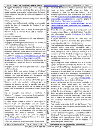 SECRETARIA DA SAÚDE DO RIO GRANDE DO SUL – tenmacedo@hotmail. com ENTREGUE SEU CAMINHO A DEUS DE ABRÃO.

A opção Personalizar instala uma nova cópia do
Windows 7 na partição escolhida. Esse procedimento
apaga arquivos, programas e configurações. Se houver
algum arquivo na partição, faça o backup deles antes de
continuar.
Para instalar o Windows 7 em um computador sem um
sistema operacional.
Para fazer isso, você precisará inicializar o computador
usando do disco de instalação do Windows 7 ou a
unidade flash USB.
Ligue o computador, insira o disco de instalação do
Windows 7 ou a unidade flash USB e desligue o
computador.
Reinicie o computador.
Pressione qualquer tecla, quando solicitado a fazer isso,
e siga as instruções exibidas.
Na página de Instalação Windowsinsira seu idioma ou
outras preferências e clique em Próximo.
Se a página de Instalação Windowsnão aparecer e o
programa não solicitar que você pressione alguma tecla,
talvez seja necessário alterar algumas configurações dos
sistema. Para obter mais informações sobre como fazer
isso, consulte Inicie o seu computador usando um disco
de instalação do Windows 7 ou um pen drive USB.
Na página Leia os termos de licença, se você aceitar os
termos de licença, clique em Aceito os termos de licença
e em Avançar.
Na página Que tipo de instalação você deseja?, clique
em Personalizada.
Na página Onde você deseja instalar o Windows?
selecione a partição em que você deseja instalar o
Windows 7 ou clique em Espaço Não Alocado se não
houver partições listadas, e clique em Avançar.
Se aparecer uma caixa de diálogo afirmando que o
Windows pode criar partições adicionais para os
arquivos do sistema ou que a partição que você
escolheu pode conter arquivos de recuperação ou
outros tipos de arquivos do fabricante do sistema, clique
em OK.
Siga as instruções para concluir a instalação do
Windows 7, inclusive a nomenclatura do computador e
a configuração de uma conta do usuário inicial.
Observações
Se você estiver usando a versão de atualização do
Windows 7 em um computador sem um sistema
operacional instalado, talvez não consiga ativar esse tipo
de instalação. A versão de atualização exige que o
Windows XP ou o Windows Vista seja instalado no
computador para ativar o Windows 7. Durante a
configuração, deixe a caixa da Chave do produto
(Product Key) vazia. Para ativar o Windows 7, vá para o
site Microsoft Suporte .
Talvez seja necessário atualizar os drivers depois que a
ACREDITE EM DEUS NO CURSO E EM VOCÊ

–

S
A
R
G
E
N
T
O
M
A
C
E
D
O
S
A
R
G
E
N
T
O
M
A
C
E
D
O
S
A
R
G
E
N
T
O
M
A
C
E
D
O
S
A
R
G
E
N
T
O
M
A

instalação do Windows 7 estiver concluída. Para isso,
clique no botão Iniciar , clique em Todos os
Programas e clique em Windows Update . Se o
Windows Update não tiver o driver que você precisa,
consulte Atualizar um driver de hardware que não está
funcionando adequadamente ou vá para a página da
Web Windows 7 Centro de Compatibilidade .
Instale uma versão de 32 bits do Windows 7 em um
computador que esteja executando uma versão de 32
bits do Windows
Antes de começar, verifique se o computador pode
executar uma versão de 64 bits do Windows. Para obter
mais informações, consulte Windows de 32 e 64 bits:
perguntas frequentes.
A opção Personalizar instala uma nova cópia do
Windows 7 na partição escolhida. Esse procedimento
apaga arquivos, programas e configurações.
Faça backup dos arquivos e das configurações que você
pretende manter para poder restaurá-los após a
instalação. Você precisará reinstalar seus programas,
então, verifique se tem os discos de instalação e as
chaves do produto (Product Keys) para os programas
que você deseja usar no Windows 7 ou os arquivos de
instalação dos programas que você baixou da Internet.
Observações
Alguns programas como Windows Mail e o Outlook
Express não são mais incluídos no Windows 7. Se você
usava o Windows Mail ou o Outlook Express como seu
programa de e-mail, será necessário instalar um novo
programa de e-mail depois de terminar de instalar o
Windows 7 para ler suas mensagens ou para enviar e
receber e-mail. Para obter mais informações sobre os
programas que você pode usar, vá para Procurando o
Windows Mail? no site da Web do Windows.
Se você não formatar seu disco durante a instalação, os
arquivos de dados serão salvos em uma pasta
Windows.old, na partição em que você instalou o
Windows 7. No entanto, você ainda poderá fazer o
backup dos seus arquivos. Se você tiver arquivos de
dados que são criptografados, talvez você não consiga
acessá-los depois de instalar o Windows 7. Se você tiver
feito o backup dos arquivos de dados e os restaurar
após a instalação do Windows 7, poderá excluir a pasta
Windows.old.
Para instalar uma versão de 64 bits do Windows 7 em
um computador que esteja executando uma versão de
32 bits do Windows
Para fazer isso, você precisará inicializar o computador
usando o disco de instalação ou a unidade flash USB do
Windows 7. Para ligar seu computador de forma que o
Windows inicie normalmente, insira o disco de
instalação ou a unidade flash USB do Windows 7 e
depois desligue o computador.
tenentemacedo.blogspot.com - 99999777

INFORMÁTICA SECRETARIA DA SAUDE – Página 7

 