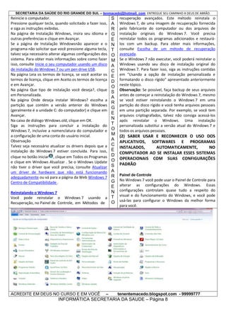SECRETARIA DA SAÚDE DO RIO GRANDE DO SUL – tenmacedo@hotmail. com ENTREGUE SEU CAMINHO A DEUS DE ABRÃO.

Reinicie o computador.
Pressione qualquer tecla, quando solicitado a fazer isso,
e siga as instruções exibidas.
Na página de Instalação Windows, insira seu idioma e
outras preferências e clique em Avançar.
Se a página de Instalação Windowsnão aparecer e o
programa não solicitar que você pressione alguma tecla,
talvez seja necessário alterar algumas configurações dos
sistema. Para obter mais informações sobre como fazer
isso, consulte Inicie o seu computador usando um disco
de instalação do Windows 7 ou um pen drive USB.
Na página Leia os termos de licença, se você aceitar os
termos de licença, clique em Aceito os termos de licença
e em Avançar.
Na página Que tipo de instalação você deseja?, clique
em Personalizada.
Na página Onde deseja instalar Windows? escolha a
partição que contém a versão anterior do Windows
(geralmente é a unidade C: do computador) e clique em
Avançar.
Na caixa de diálogo Windows.old, clique em OK.
Siga as instruções para concluir a instalação do
Windows 7, inclusive a nomenclatura do computador e
a configuração de uma conta do usuário inicial.
Observação
Talvez seja necessário atualizar os drivers depois que a
instalação do Windows 7 estiver concluída. Para isso,
clique no botão Iniciar , clique em Todos os Programas
e clique em Windows Atualizar . Se o Windows Update
não tiver o driver que você precisa, consulte Atualizar
um driver de hardware que não está funcionando
adequadamente ou vá para a página da Web Windows 7
Centro de Compatibilidade .

S
A
R
G
E
N
T
O
M
A
C
E
D
O
S
A
R
G
E
N
T
O
M
A
C
E
D
O
S
A
R
G
E
N
Reinstalando o Windows 7
Você pode reinstalar o Windows 7 usando a T
O
Recuperação, no Painel de Controle, em Métodos de

ACREDITE EM DEUS NO CURSO E EM VOCÊ

–

recuperação avançados. Este método reinstala o
Windows 7, de uma imagem de recuperação fornecida
pelo fabricante do computador ou dos arquivos de
instalação originais do Windows 7. Você precisa
reinstalar todos os programas adicionados e restaurálos com um backup. Para obter mais informações,
consulte Escolha de um método de recuperação
avançada.
Se o Windows 7 não executar, você poderá reinstalar o
Windows usando seu disco de instalação original do
Windows 7. Para fazer isso, siga as instruções contidas
em "Usando a opção de instalação personalizada e
formatando o disco rígido" apresentado anteriormente
neste tópico.
Observação: Se possível, faça backup de seus arquivos
antes de começar a reinstalação do Windows 7, mesmo
se você estiver reinstalando o Windows 7 em uma
partição do disco rígido e você tenha arquivos pessoais
em uma partição separada. Por exemplo, se você tem
arquivos criptografados, talvez não consiga acessá-los
após reinstalar o Windows. Uma instalação
personalizada substitui a versão atual do Windows 7 e
todos os arquivos pessoais.

(2) SABER USAR E RECONHECER O USO DOS
APLICATIVOS, SOFTWARES E PROGRAMAS
INSTALADOS,
AUTOMATICAMENTE,
NO
COMPUTADOR AO SE INSTALAR ESSES SISTEMAS
OPERACIONAIS COM SUAS CONFIGURAÇÕES
PADRÃO
Painel de Controle
No Windows 7 você pode usar o Painel de Controle para
alterar as configurações do Windows. Essas
configurações controlam quase tudo a respeito do
visual e do funcionamento do Windows, e você pode
usá-las para configurar o Windows da melhor forma
para você.

tenentemacedo.blogspot.com - 99999777

INFORMÁTICA SECRETARIA DA SAUDE – Página 8

 