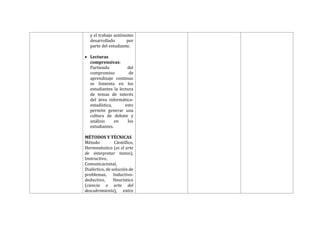 y el trabajo autónomo
desarrollado por
parte del estudiante.
 Lecturas
comprensivas:
Partiendo del
compromiso de
aprendizaje continuo
se fomenta en los
estudiantes la lectura
de temas de interés
del área informática-
estadística, esto
permite generar una
cultura de debate y
análisis en los
estudiantes.
MÉTODOS Y TÉCNICAS
Método Científico,
Hermenéutico (es el arte
de interpretar textos),
Instructivo,
Comunicacional,
Dialéctico, de solución de
problemas, Inductivo-
deductivo, Heurístico
(ciencia o arte del
descubrimiento), entre
 