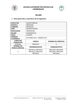 ESCUELA SUPERIOR POLITÉCNICA DE
CHIMBORAZO
_________________________________________________________________________________________________
Dirección: Panamericana Sur km 1 ½. Teléfono: 593 (03) 2 998 – 200 Ext. 247-454 Código Postal: EC060155
www.espoch.edu.ec Riobamba - Ecuador
SILABO
1. Datos generales y específicos de la asignatura
FACULTAD SALUD PÚBLICA
ESCUELA MEDICINA
CARRERA MEDICINA
SEDE MATRIZ ESPOCH
MODALIDAD PRESENCIAL
SÍLABO INFORMÁTICA
NIVEL CUARTO
PERÍODO
ACADÉMICO
OCTUBRE 2016 – MARZO 2017
CAMPO DE
FORMACIÓN
CÓDIGO NÚMERO DE CRÉDITOS
GENERAL MFO2503 5
NÚMERO DE
HORAS SEMANAL
PRERREQUISITOS CORREQUISITOS
5
MFO3013, MFO3023,
MFO3033, MFO3043,
MFO3053
MFO1403, MFO1803,
MFO2003, MFO2403,
MFO2603
 