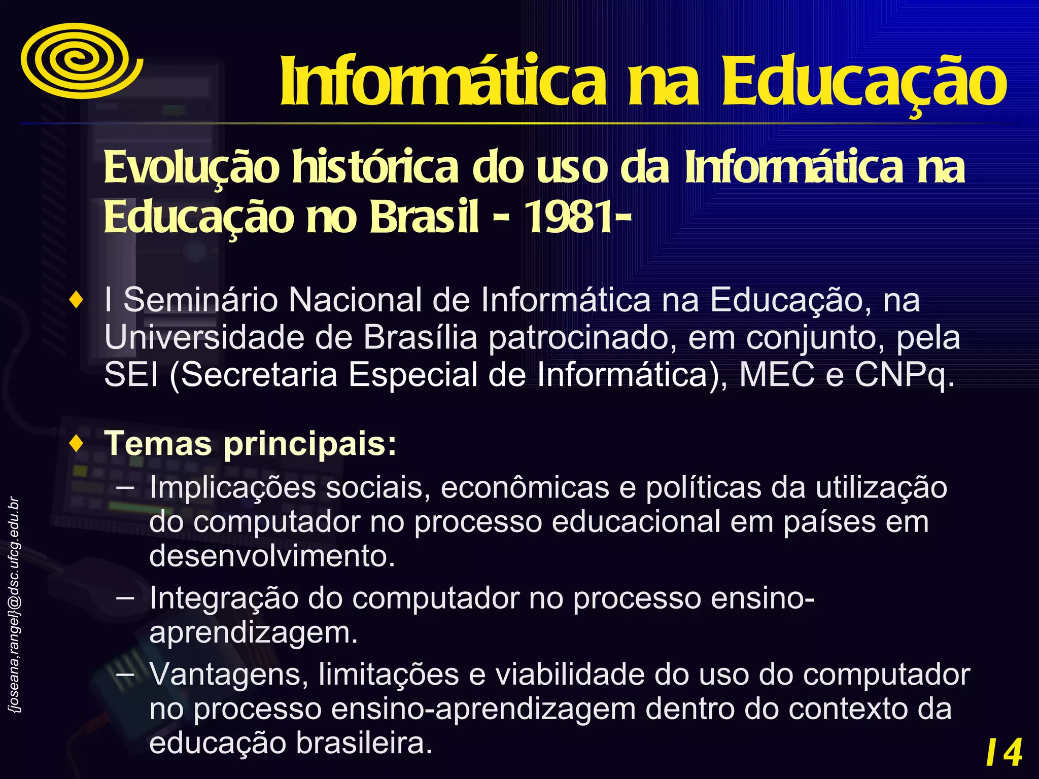 Evolução histórica do uso da Informática na Educação no Brasil - 1981-   I Seminário Nacional de Informática na Educação, na Universidade de Brasília patrocinado, em conjunto, pela SEI  ( Secretaria Especial de Informática) , MEC e CNPq.  Temas principais:   Implicações sociais, econômicas e políticas da utilização do computador no processo educacional em países em desenvolvimento.  Integração do computador no processo ensino-aprendizagem.  Vantagens, limitações e viabilidade do uso do computador no processo ensino-aprendizagem dentro do contexto da educação brasileira. Informática na Educação 