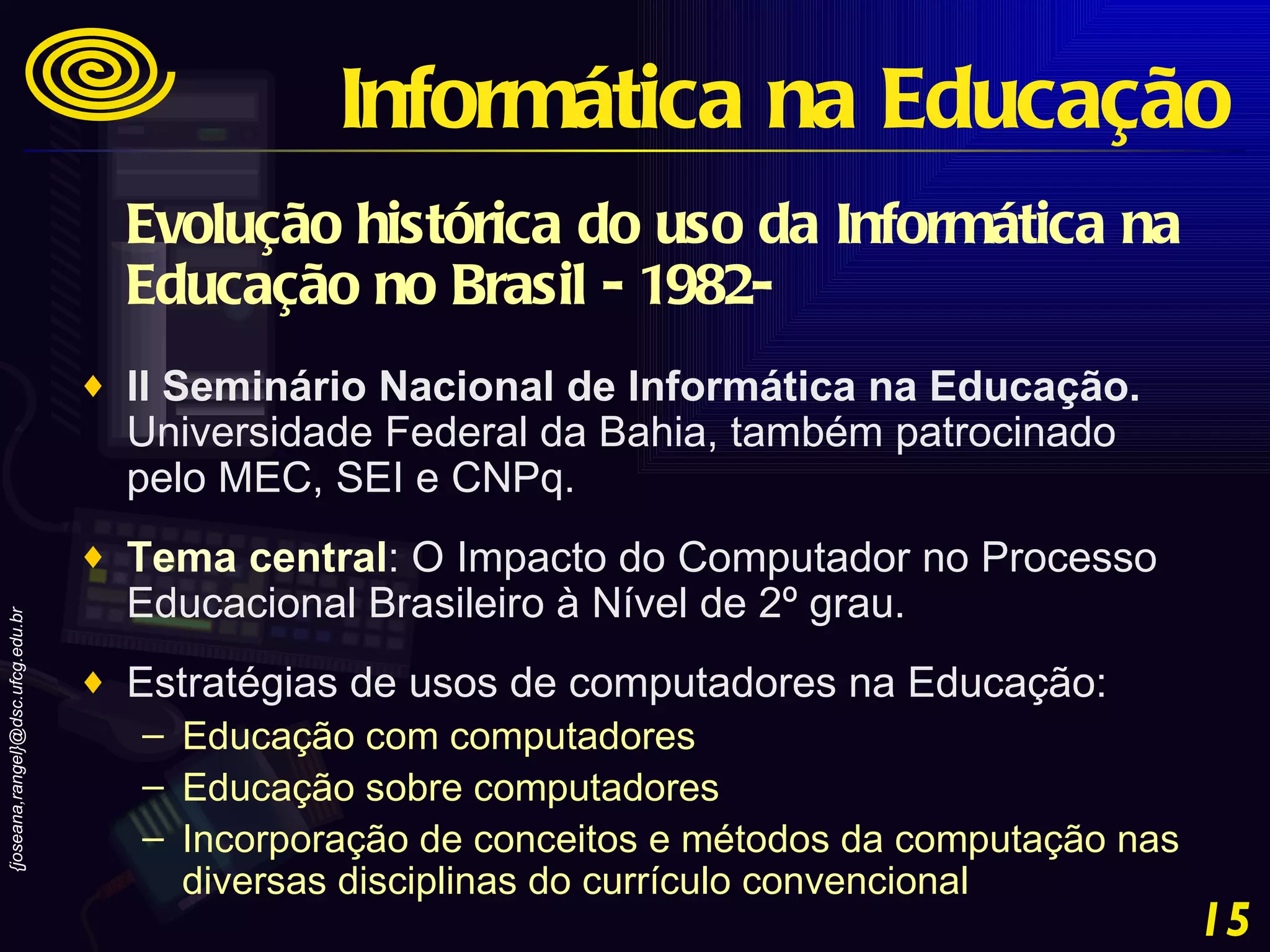 Evolução histórica do uso da Informática na Educação no Brasil - 1982-   II Seminário Nacional de Informática na Educação.  Universidade Federal da Bahia, também patrocinado pelo MEC, SEI e CNPq.  Tema central : O Impacto do Computador no Processo Educacional Brasileiro à Nível de 2º grau.  Estratégias de usos de computadores na Educação:  Educação com computadores  Educação sobre computadores  Incorporação de conceitos e métodos da computação nas diversas disciplinas do currículo convencional Informática na Educação 