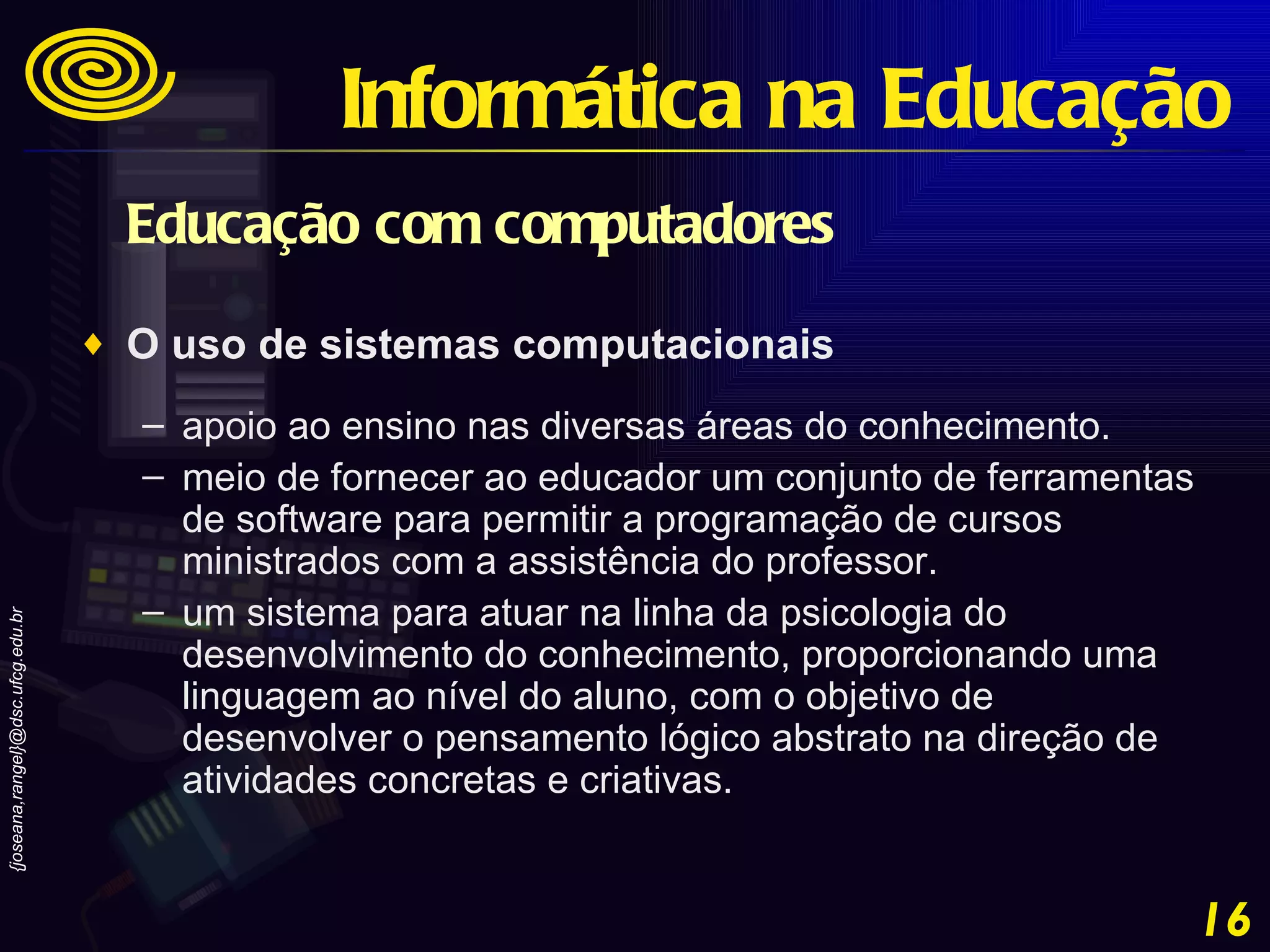 Educação com computadores  O uso de sistemas computacionais  apoio ao ensino nas diversas áreas do conhecimento.  meio de fornecer ao educador um conjunto de ferramentas de software para permitir a programação de cursos ministrados com a assistência do professor.  um sistema para atuar na linha da psicologia do desenvolvimento do conhecimento, proporcionando uma linguagem ao nível do aluno, com o objetivo de desenvolver o pensamento lógico abstrato na direção de atividades concretas e criativas. Informática na Educação 