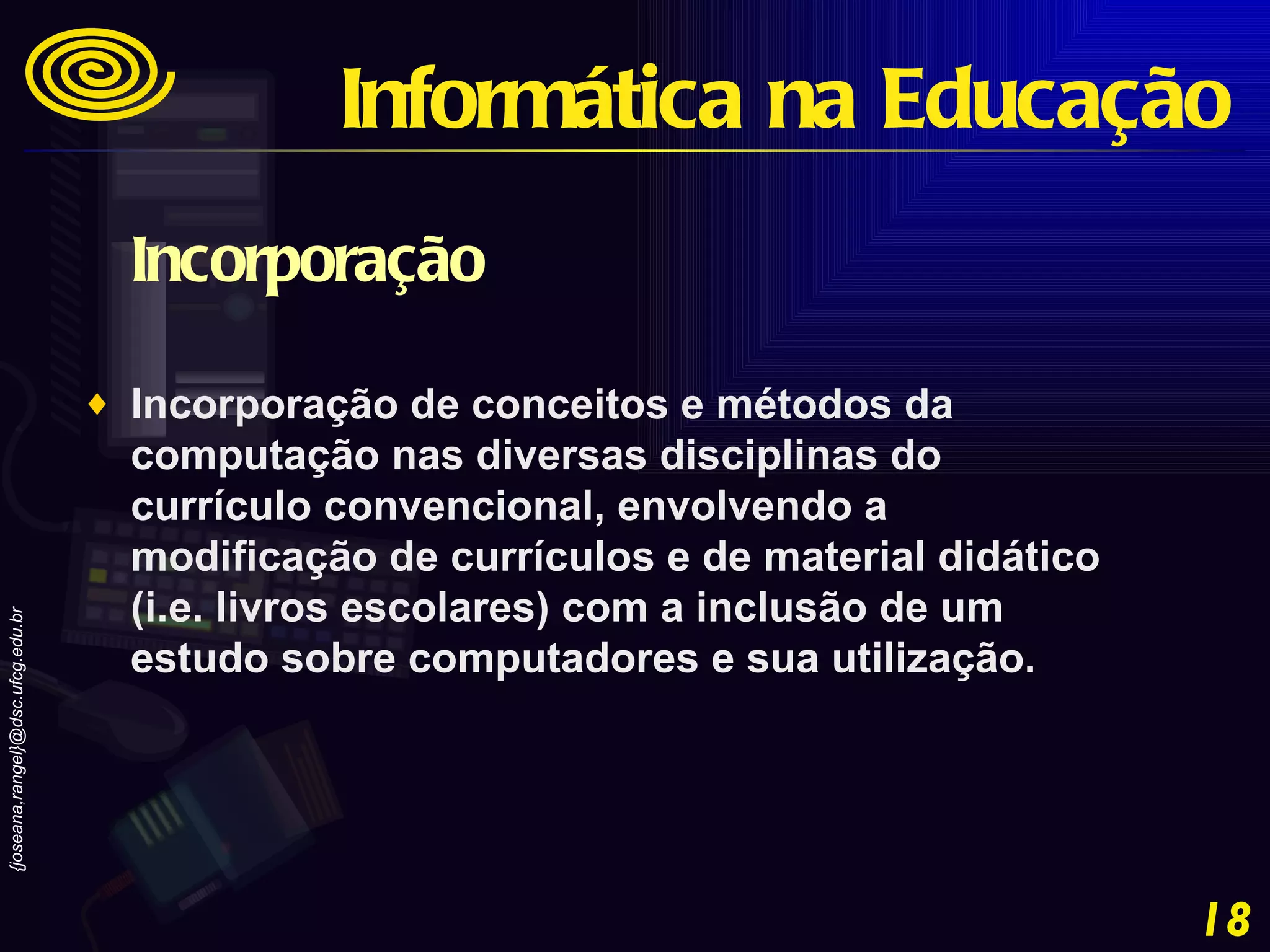 Incorporação  Incorporação de conceitos e métodos da computação nas diversas disciplinas do currículo convencional, envolvendo a modificação de currículos e de material didático (i.e. livros escolares) com a inclusão de um estudo sobre computadores e sua utilização. Informática na Educação 