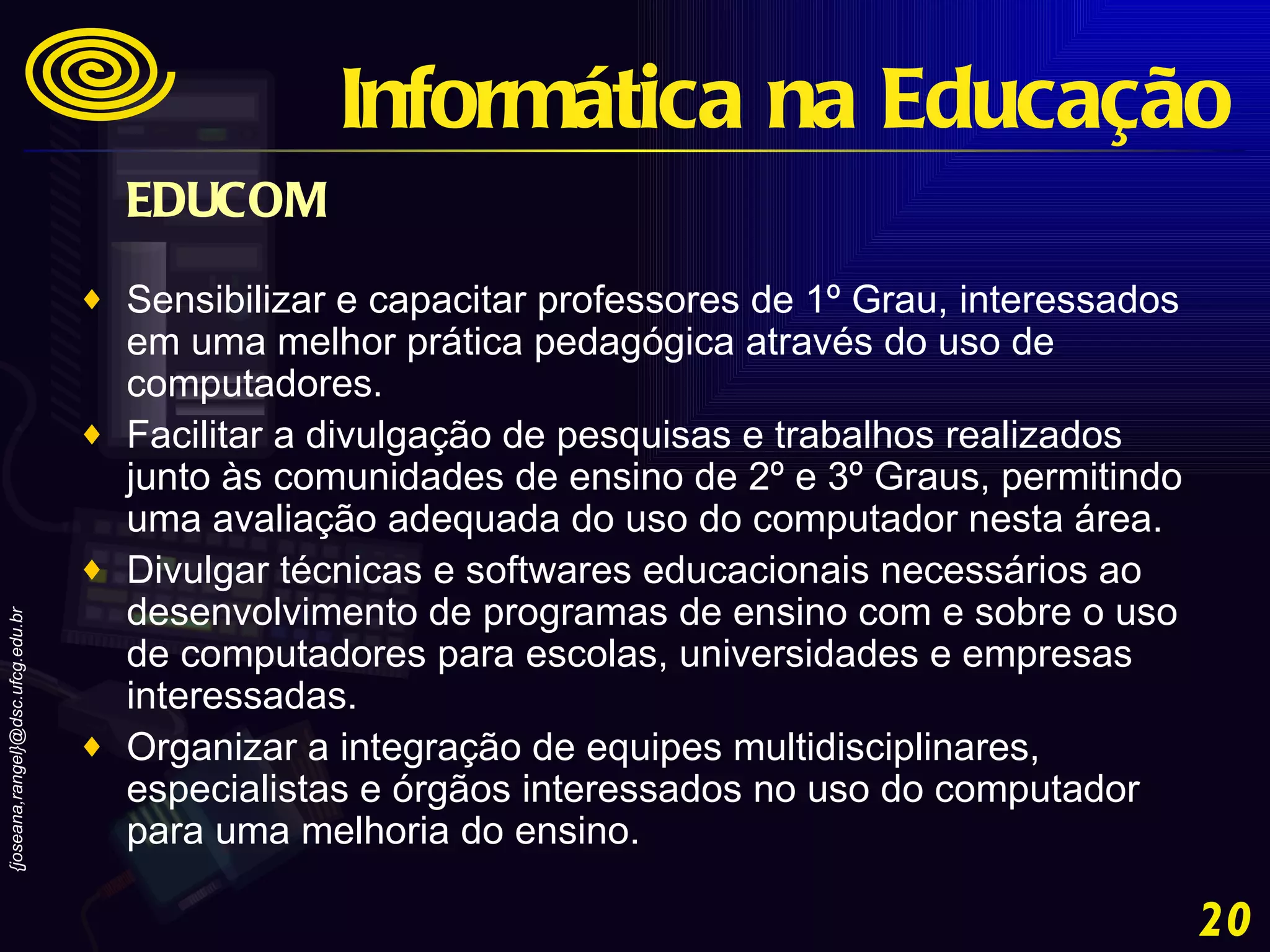 EDUCOM   Sensibilizar e capacitar professores de 1º Grau, interessados em uma melhor prática pedagógica através do uso de computadores.  Facilitar a divulgação de pesquisas e trabalhos realizados junto às comunidades de ensino de 2º e 3º Graus, permitindo uma avaliação adequada do uso do computador nesta área.  Divulgar técnicas e softwares educacionais necessários ao desenvolvimento de programas de ensino com e sobre o uso de computadores para escolas, universidades e empresas interessadas.  Organizar a integração de equipes multidisciplinares, especialistas e órgãos interessados no uso do computador para uma melhoria do ensino. Informática na Educação 