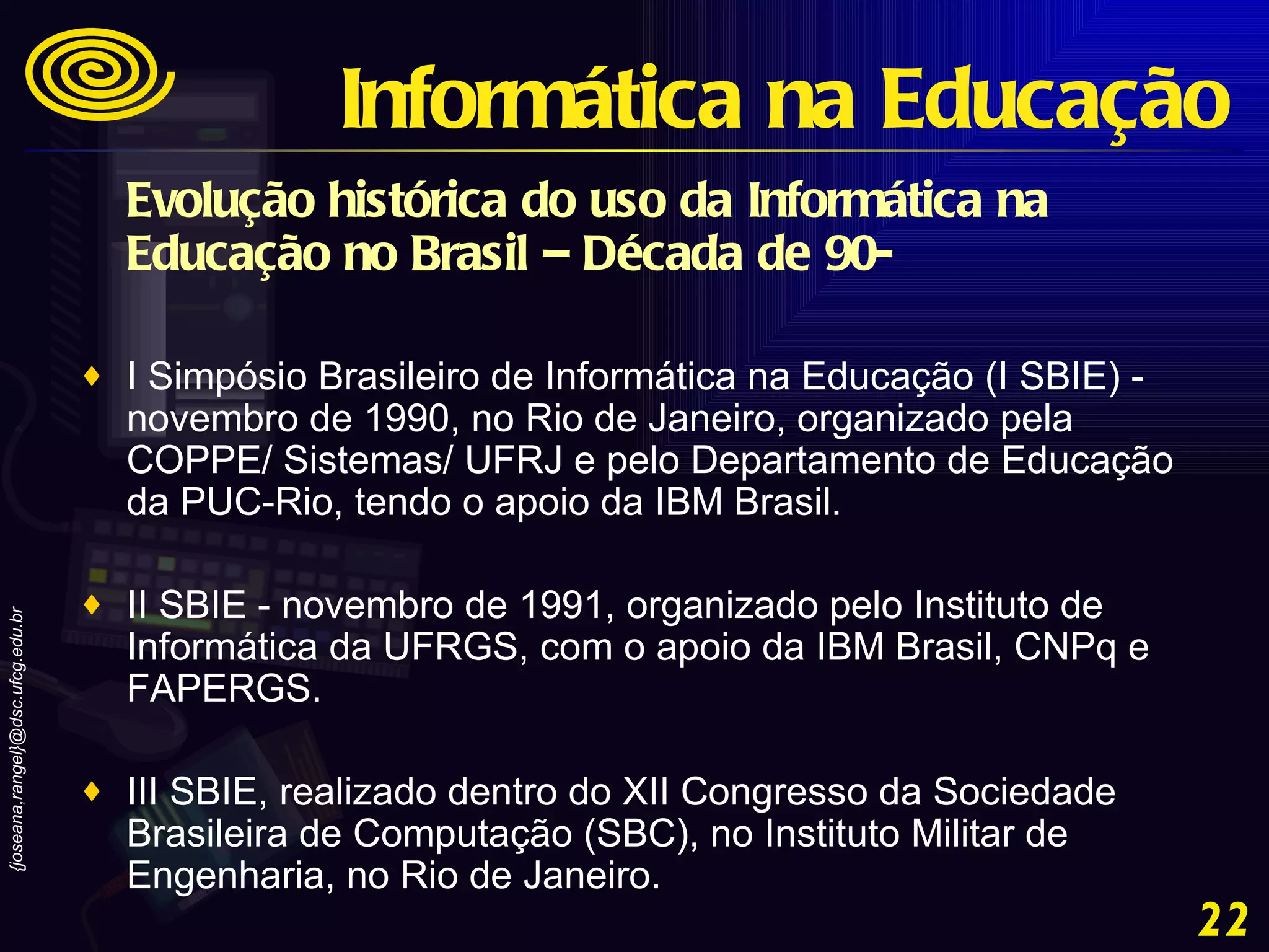 Evolução histórica do uso da Informática na Educação no Brasil – Década de 90-   I Simpósio Brasileiro de Informática na Educação (I SBIE) - novembro de 1990, no Rio de Janeiro, organizado pela COPPE/ Sistemas/ UFRJ e pelo Departamento de Educação da PUC-Rio, tendo o apoio da IBM Brasil.  II SBIE - novembro de 1991, organizado pelo Instituto de Informática da UFRGS, com o apoio da IBM Brasil, CNPq e FAPERGS.  III SBIE, realizado dentro do XII Congresso da Sociedade Brasileira de Computação (SBC), no Instituto Militar de Engenharia, no Rio de Janeiro. Informática na Educação 