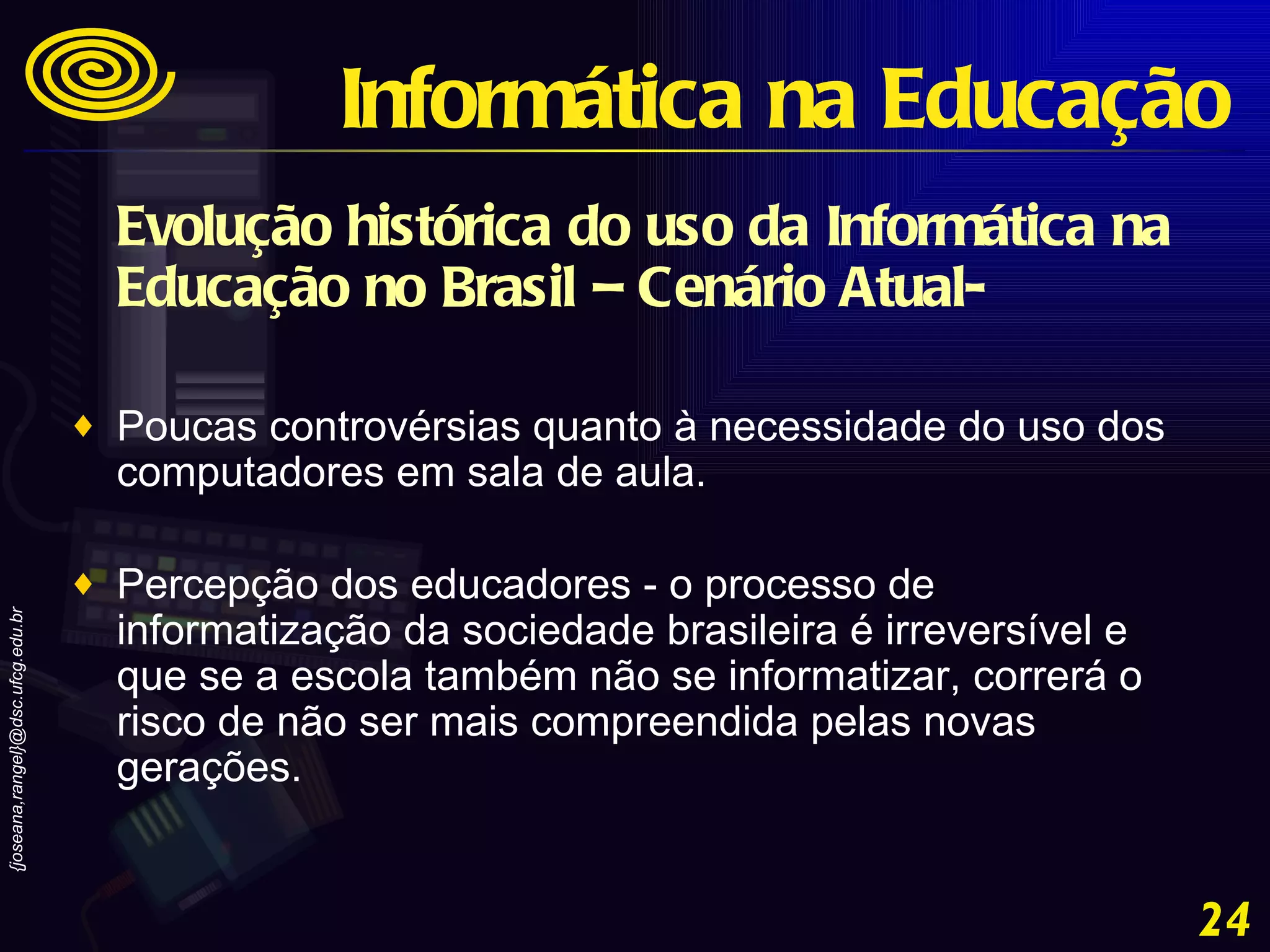 Evolução histórica do uso da Informática na Educação no Brasil – Cenário Atual- Poucas controvérsias quanto à necessidade do uso dos computadores em sala de aula. Percepção dos educadores - o processo de informatização da sociedade brasileira é irreversível e que se a escola também não se informatizar, correrá o risco de não ser mais compreendida pelas novas gerações. Informática na Educação 