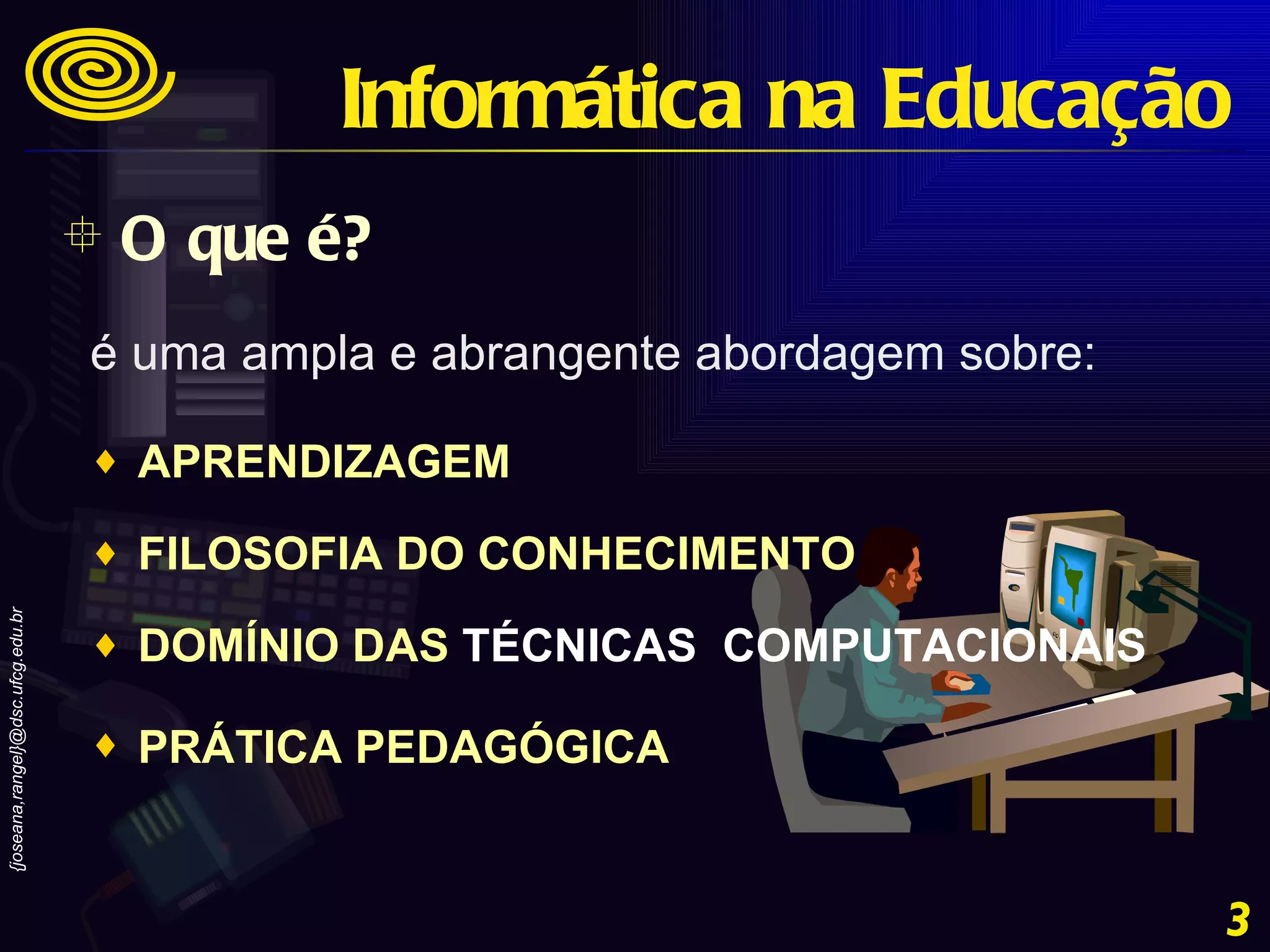 O que é? Informática na Educação é uma ampla e abrangente abordagem sobre:  APRENDIZAGEM  FILOSOFIA DO CONHECIMENTO  DOMÍNIO DAS  TÉCNICAS  COMPUTACIONAIS   PRÁTICA PEDAGÓGICA   