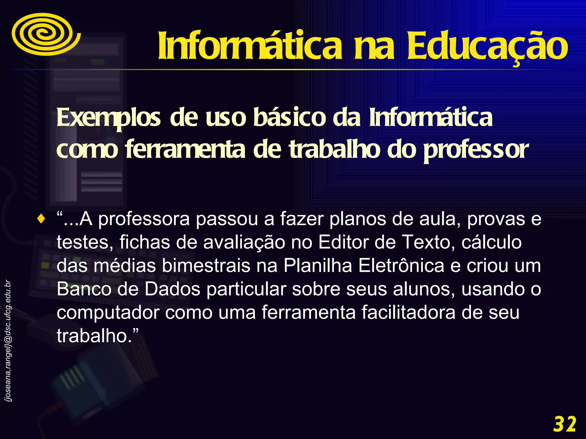 Exemplos de uso básico da Informática como ferramenta de trabalho do professor “ ...A professora passou a fazer planos de aula, provas e testes, fichas de avaliação no Editor de Texto, cálculo das médias bimestrais na Planilha Eletrônica e criou um Banco de Dados particular sobre seus alunos, usando o computador como uma ferramenta facilitadora de seu trabalho.” Informática na Educação 
