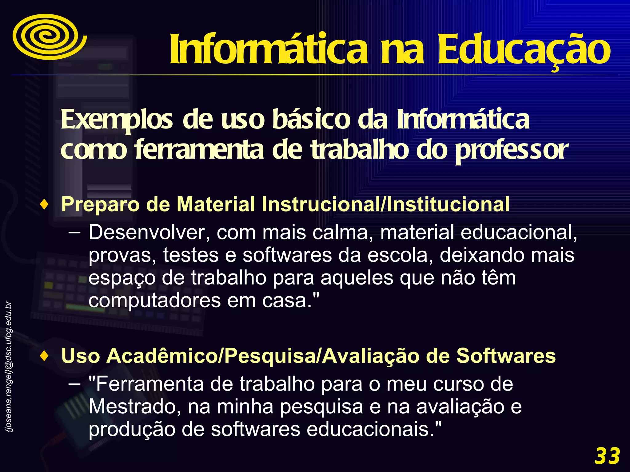 Exemplos de uso básico da Informática como ferramenta de trabalho do professor Preparo de Material Instrucional/Institucional   Desenvolver, com mais calma, material educacional, provas, testes e softwares da escola, deixando mais espaço de trabalho para aqueles que não têm computadores em casa."  Uso Acadêmico/Pesquisa/Avaliação de Softwares   "Ferramenta de trabalho para o meu curso de Mestrado, na minha pesquisa e na avaliação e produção de softwares educacionais." Informática na Educação 