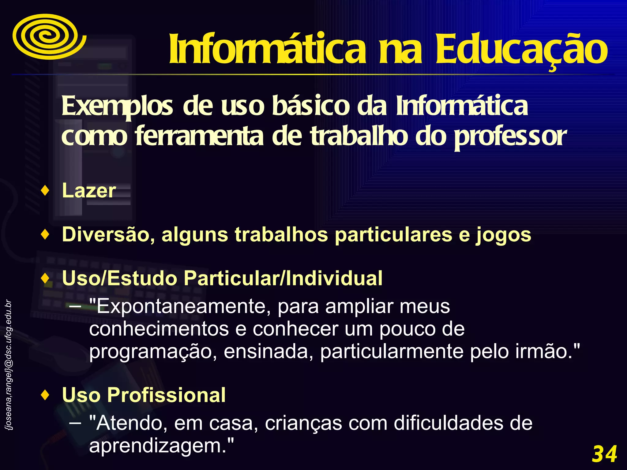 Exemplos de uso básico da Informática como ferramenta de trabalho do professor Lazer  Diversão, alguns trabalhos particulares e jogos  Uso/Estudo Particular/Individual  "Expontaneamente, para ampliar meus conhecimentos e conhecer um pouco de programação, ensinada, particularmente pelo irmão."  Uso Profissional  "Atendo, em casa, crianças com dificuldades de aprendizagem." Informática na Educação 