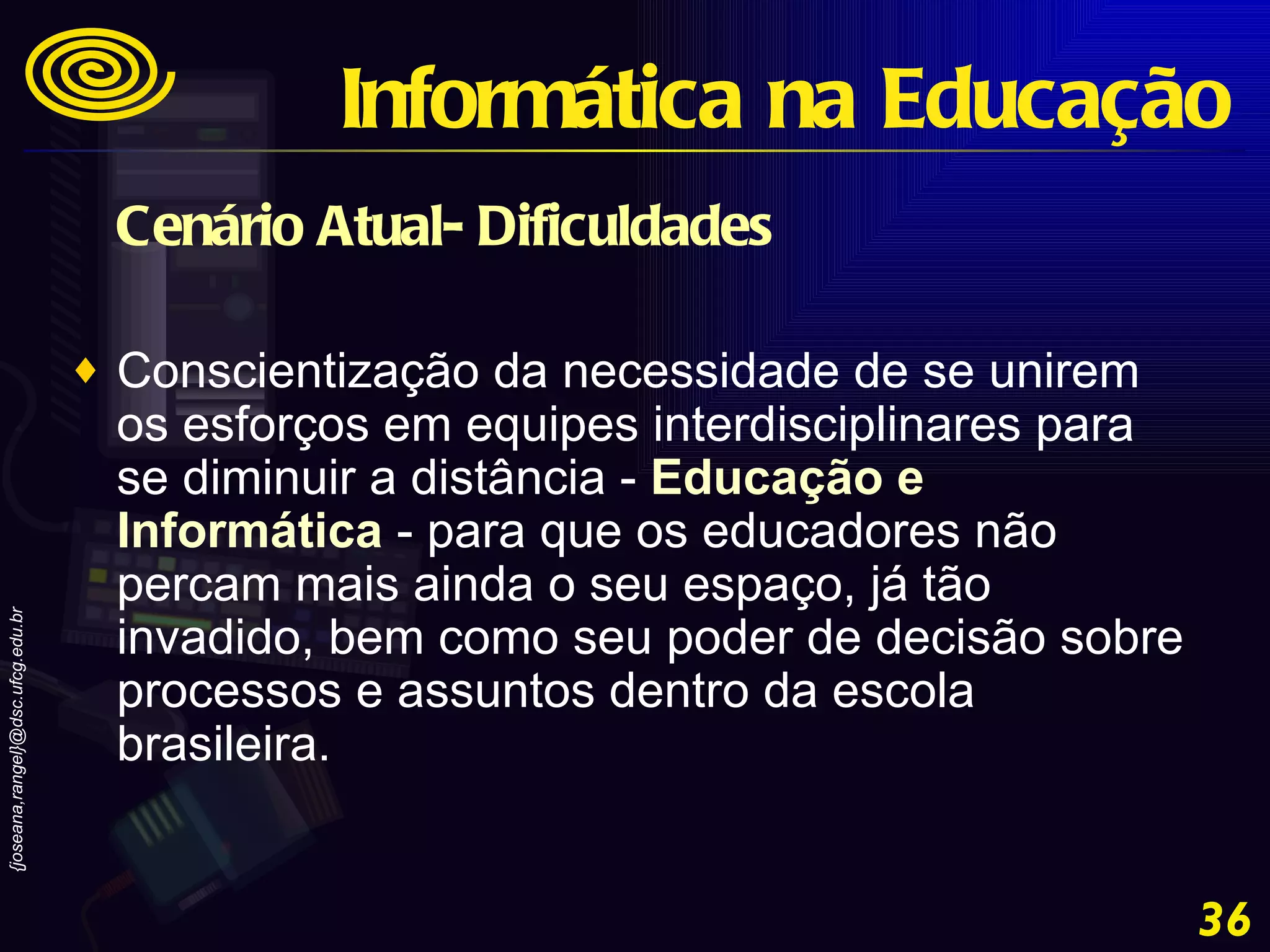 Cenário Atual- Dificuldades Conscientização da necessidade de se unirem os esforços em equipes interdisciplinares para se diminuir a distância -  Educação e Informática  - para que os educadores não percam mais ainda o seu espaço, já tão invadido, bem como seu poder de decisão sobre processos e assuntos dentro da escola brasileira. Informática na Educação 