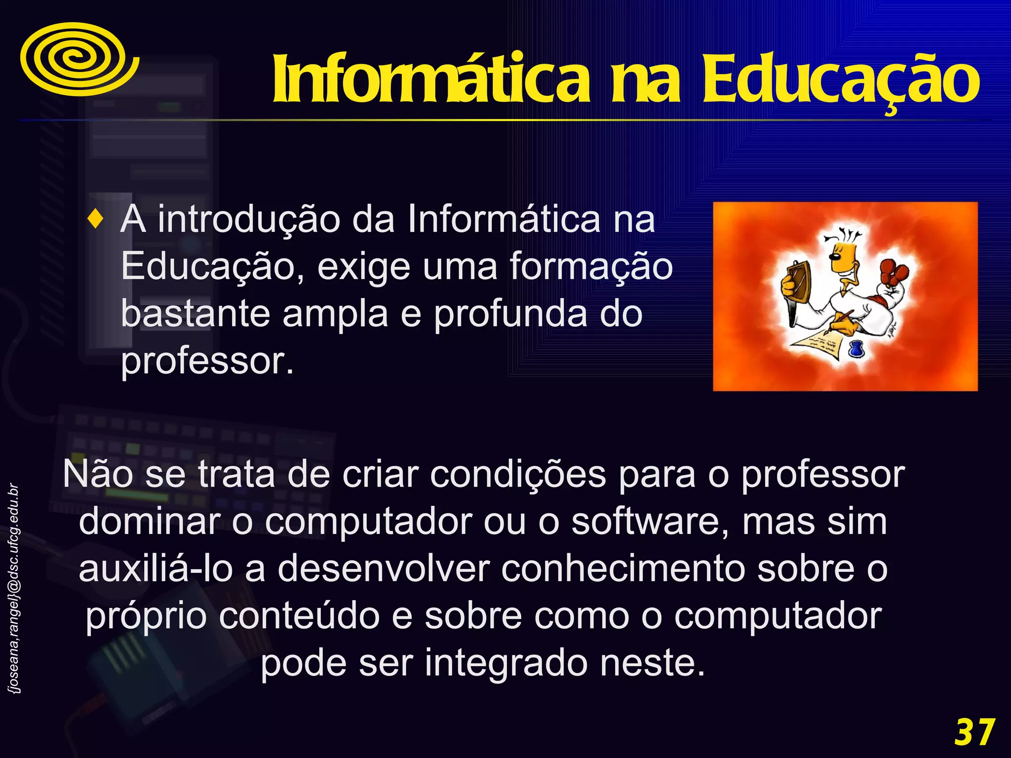 A introdução da Informática na Educação, exige uma formação bastante ampla e profunda do professor. Não se trata de criar condições para o professor dominar o computador ou o software, mas sim auxiliá-lo a desenvolver conhecimento sobre o próprio conteúdo e sobre como o computador pode ser integrado neste. Informática na Educação 