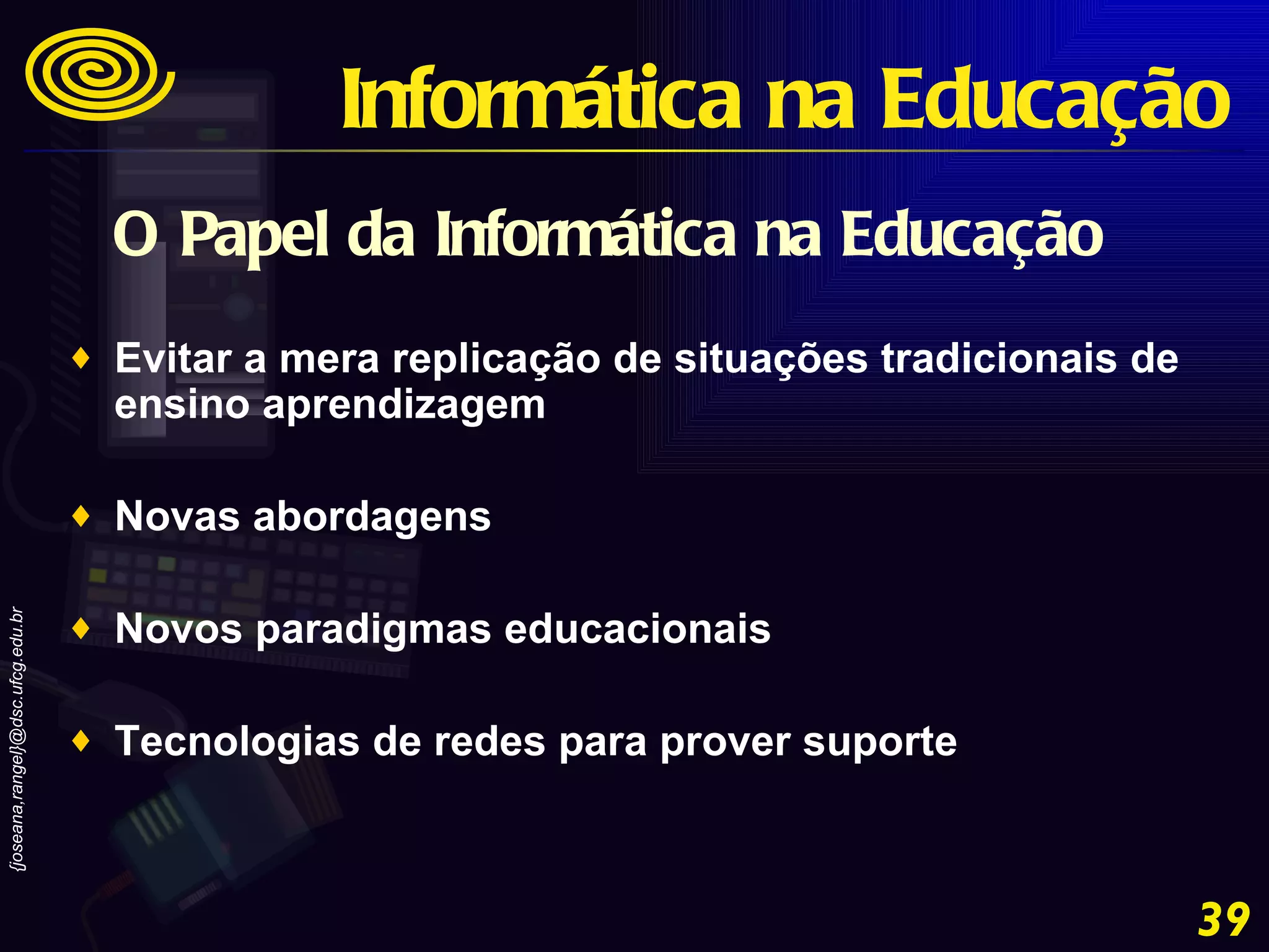 O Papel da Informática na Educação Evitar a mera replicação de situações tradicionais de ensino aprendizagem  Novas abordagens  Novos paradigmas educacionais  Tecnologias de redes para prover suporte Informática na Educação 