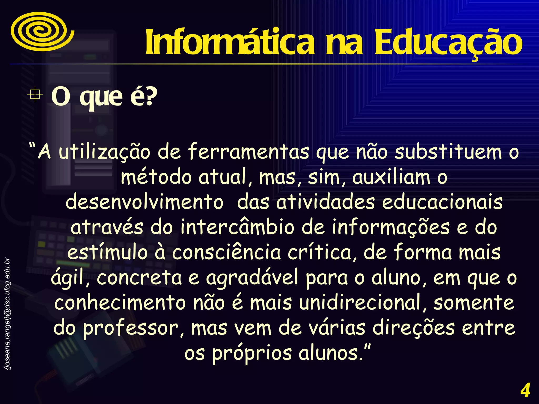 O que é? Informática na Educação “ A utilização de ferramentas que não substituem o método atual, mas, sim, auxiliam o desenvolvimento  das atividades educacionais através do intercâmbio de informações e do estímulo à consciência crítica, de forma mais ágil, concreta e agradável para o aluno, em que o conhecimento não é mais unidirecional, somente do professor, mas vem de várias direções entre os próprios alunos.”   
