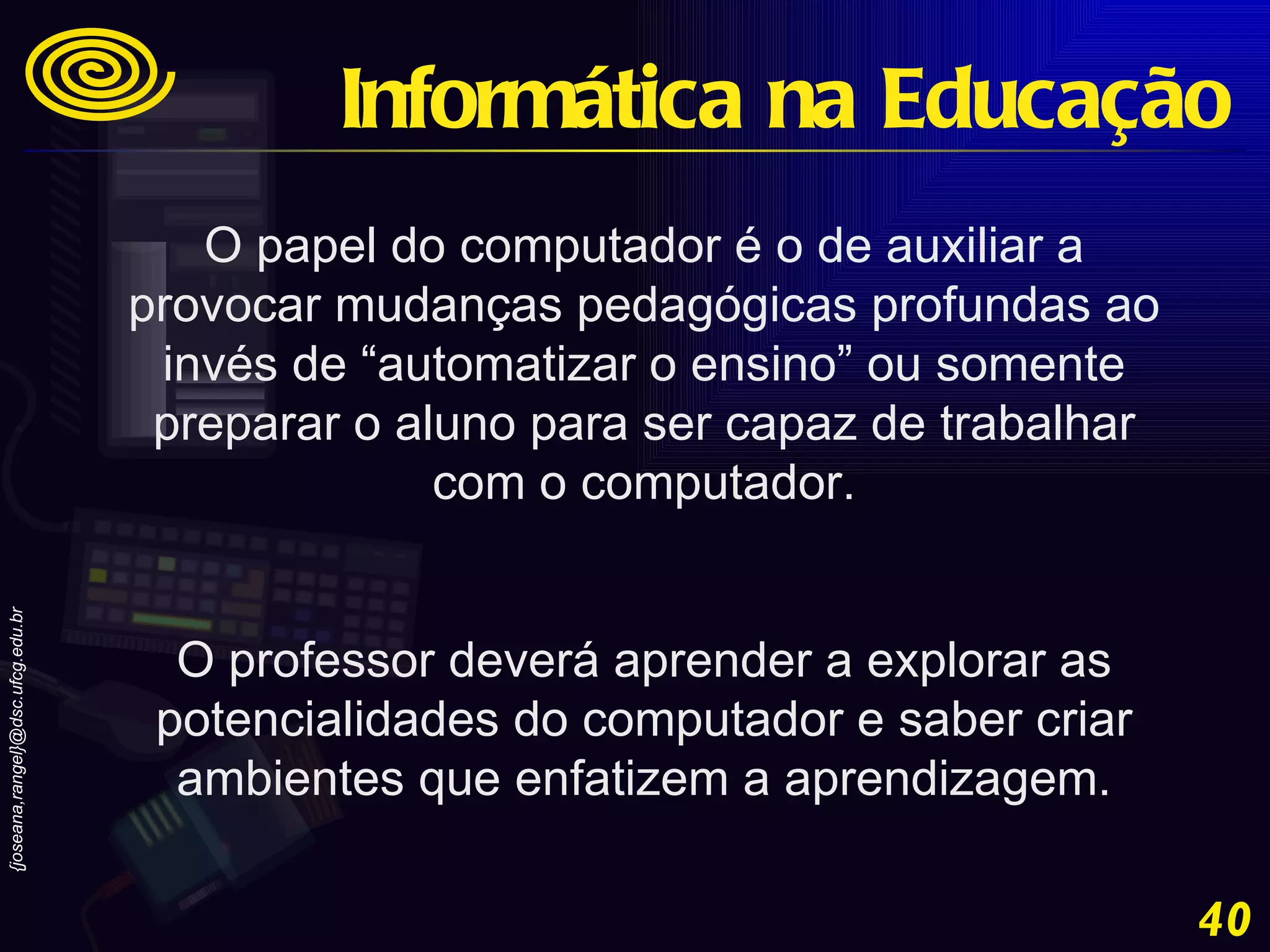 O papel do computador é o de auxiliar a provocar mudanças pedagógicas profundas ao invés de “automatizar o ensino” ou somente preparar o aluno para ser capaz de trabalhar com o computador. O professor deverá aprender a explorar as potencialidades do computador e saber criar ambientes que enfatizem a aprendizagem. Informática na Educação 