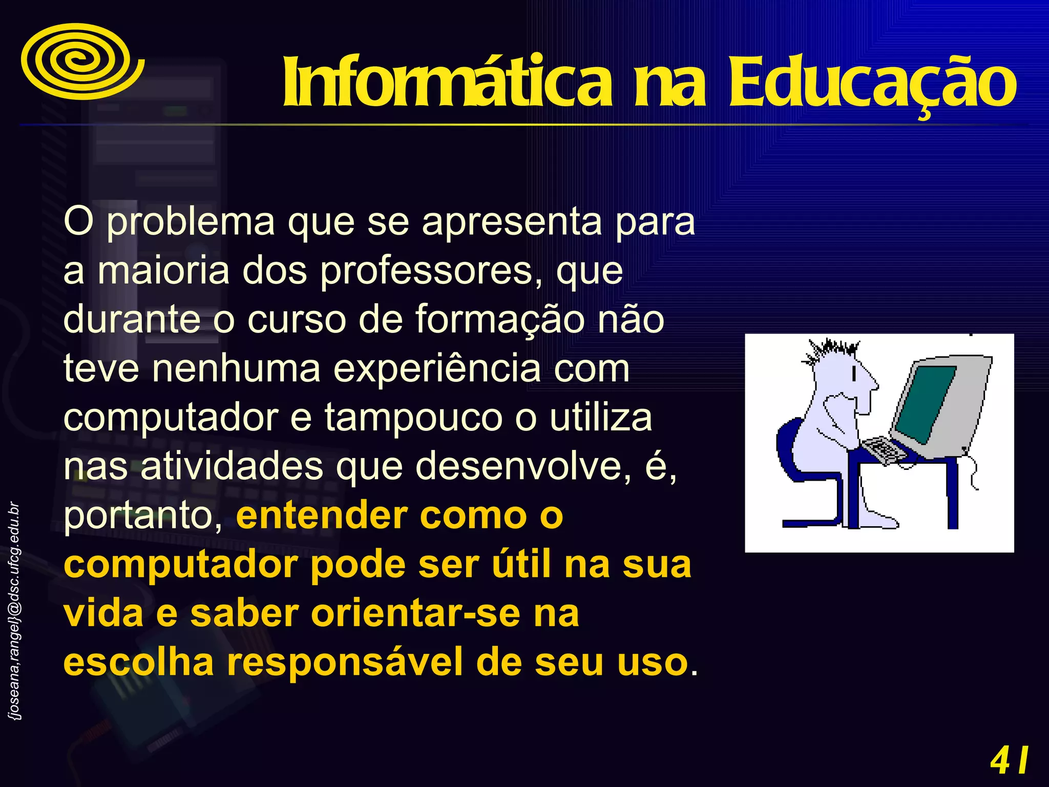 O problema que se apresenta para a maioria dos professores, que durante o curso de formação não teve nenhuma experiência com computador e tampouco o utiliza nas atividades que desenvolve, é, portanto,  entender como o computador pode ser útil na sua vida e saber orientar-se na escolha responsável de seu uso .   Informática na Educação 
