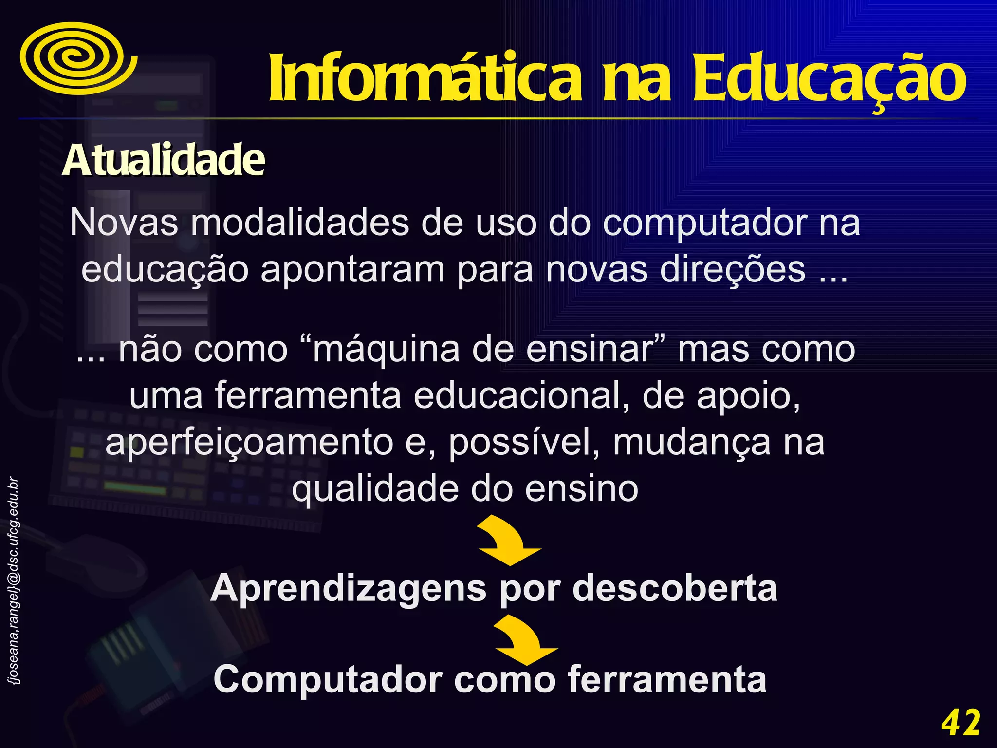 Novas modalidades de uso do computador na educação apontaram para novas direções ... ... não como “máquina de ensinar” mas como uma ferramenta educacional, de apoio, aperfeiçoamento e, possível, mudança na qualidade do ensino Aprendizagens por descoberta Computador como ferramenta Informática na Educação Atualidade 