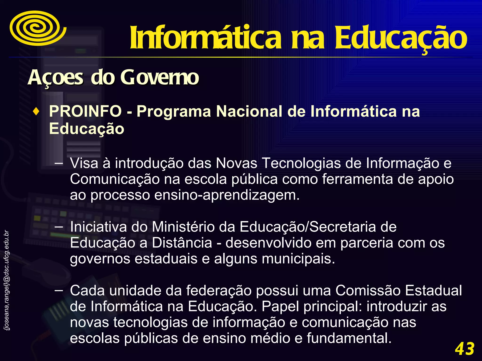 PROINFO - Programa Nacional de Informática na Educação Visa à introdução das Novas Tecnologias de Informação e Comunicação na escola pública como ferramenta de apoio ao processo ensino-aprendizagem. Iniciativa do Ministério da Educação/Secretaria de Educação a Distância - desenvolvido em parceria com os governos estaduais e alguns municipais. Cada unidade da federação possui uma Comissão Estadual de Informática na Educação. Papel principal: introduzir as novas tecnologias de informação e comunicação nas escolas públicas de ensino médio e fundamental. Açoes do Governo Informática na Educação 