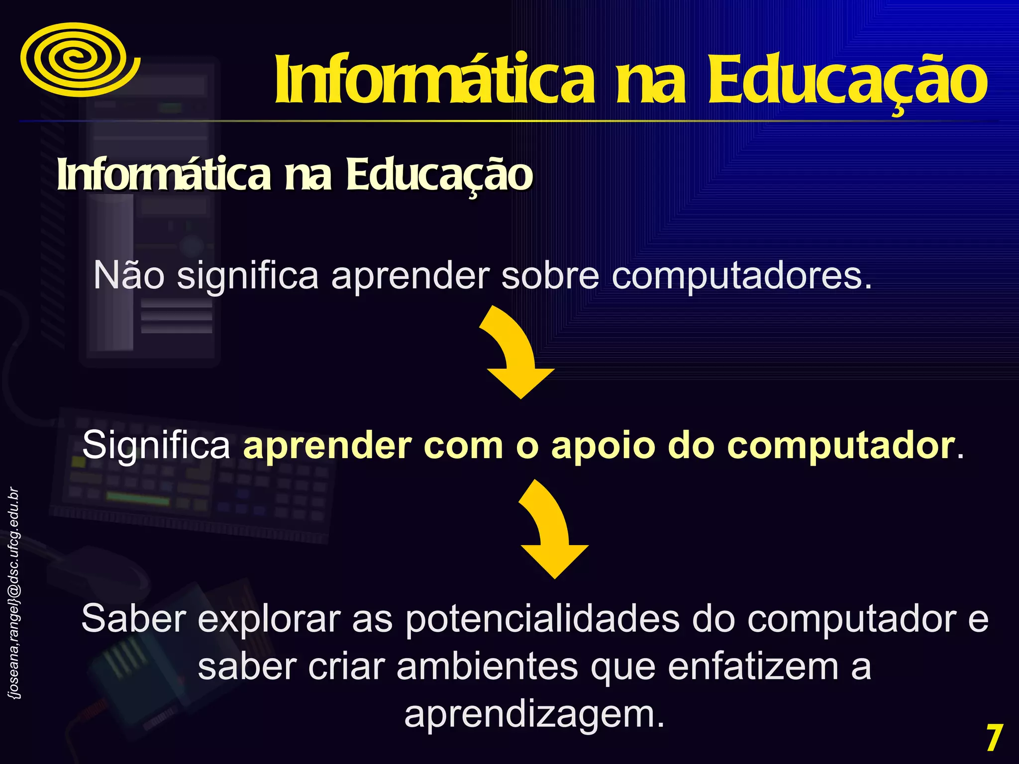 Não significa aprender sobre computadores. Significa   aprender com o apoio do computador . Saber explorar as potencialidades do computador e saber criar ambientes que enfatizem a aprendizagem. Informática na Educação Informática na Educação 