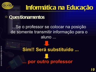 ...Se o professor se colocar na posição de somente transmitir informação para o aluno ...  Sim!! Será substituído ... ... por outro professor Questionamentos Informática na Educação 