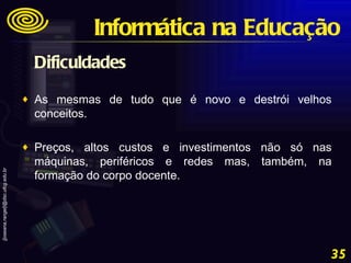 Dificuldades As mesmas de tudo que é novo e destrói velhos conceitos.  Preços, altos custos e investimentos não só nas máquinas, periféricos e redes mas, também, na formação do corpo docente. Informática na Educação 