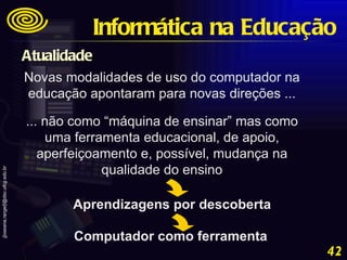 Novas modalidades de uso do computador na educação apontaram para novas direções ... ... não como “máquina de ensinar” mas como uma ferramenta educacional, de apoio, aperfeiçoamento e, possível, mudança na qualidade do ensino Aprendizagens por descoberta Computador como ferramenta Informática na Educação Atualidade 