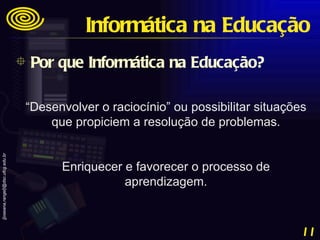 “ Desenvolver o raciocínio” ou possibilitar situações que propiciem a resolução de problemas. Enriquecer e favorecer o processo de aprendizagem. Por que Informática na Educação? Informática na Educação 