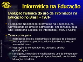 Evolução histórica do uso da Informática na Educação no Brasil - 1981-   I Seminário Nacional de Informática na Educação, na Universidade de Brasília patrocinado, em conjunto, pela SEI  ( Secretaria Especial de Informática) , MEC e CNPq.  Temas principais:   Implicações sociais, econômicas e políticas da utilização do computador no processo educacional em países em desenvolvimento.  Integração do computador no processo ensino-aprendizagem.  Vantagens, limitações e viabilidade do uso do computador no processo ensino-aprendizagem dentro do contexto da educação brasileira. Informática na Educação 