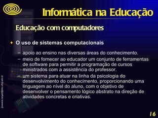 Educação com computadores  O uso de sistemas computacionais  apoio ao ensino nas diversas áreas do conhecimento.  meio de fornecer ao educador um conjunto de ferramentas de software para permitir a programação de cursos ministrados com a assistência do professor.  um sistema para atuar na linha da psicologia do desenvolvimento do conhecimento, proporcionando uma linguagem ao nível do aluno, com o objetivo de desenvolver o pensamento lógico abstrato na direção de atividades concretas e criativas. Informática na Educação 